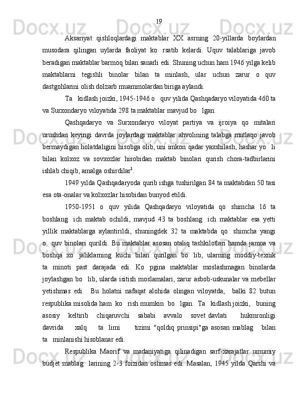 Aksariyat   qishloqlardagi   maktablar   XX   asrning   20-yillarda   boylardan
musodara   qilingan   uylarda   faoliyat   ko rsatib   kelardi.   Uquv   talablariga   javob
beradigan maktablar barmoq bilan sanarli edi. Shuning uchun ham 1946 yilga kelib
maktablarni   tegishli   binolar   bilan   ta minlash,   ular   uchun   zarur   o quv
 
dastgohlarini olish dolzarb muammolardan biriga aylandi.
Ta kidlash joizki, 1945-1946 o quv yilida Qashqadaryo viloyatida 460 ta	
 
va Surxondaryo viloyatida 298 ta maktablar mavjud bo lgan.	

Qashqadaryo   va   Surxondaryo   viloyat   partiya   va   ijroiya   qo mitalari	

urushdan   keyingi   davrda   joylardagi   maktablar   ahvolining   talabga   mutlaqo   javob
bermaydigan holatdaligini hisobga olib, uni imkon qadar yaxshilash, hashar yo li	

bilan   kolxoz   va   sovxozlar   hisobidan   maktab   binolari   qurish   chora-tadbirlarini
ishlab chiqib, amalga oshirdilar 1
.
1949 yilda Qashqadaryoda qurib ishga tushirilgan 84 ta maktabdan 50 tasi
esa ota-onalar va kolxozlar hisobidan bunyod etildi.
1950-1951   o quv   yilida   Qashqadaryo   viloyatida   qo shimcha   16   ta	
 
boshlang ich   maktab   ochildi,   mavjud   43   ta   boshlang ich   maktablar   esa   yetti	
 
yillik   maktablarga   aylantirildi,   shuningdek   32   ta   maktabda   qo shimcha   yangi	

o quv  binolari   qurildi.  Bu   maktablar   asosan   otaliq   tashkilotlari   hamda   jamoa  va	

boshqa   xo jaliklarning   kuchi   bilan   qurilgan   bo lib,   ularning   moddiy-texnik	
 
ta minoti   past   darajada   edi.   Ko pgina   maktablar   moslashmagan   binolarda	
 
joylashgan  bo lib, ularda  isitish  moslamalari, zarur  asbob-uskunalar   va mebellar	

yetishmas   edi.     Bu   holatni   nafaqat   alohida   olingan   viloyatda,     balki   82   butun
respublika misolida ham  ko rish mumkin  bo lgan.  Ta kidlash joizki,   buning	
  
asosiy       keltirib       chiqaruvchi       sababi       avvalo       sovet   davlati           hukmronligi
davrida         xalq         ta limi           tizimi   "qoldiq   prinsipi"ga   asosan   mablag   bilan	
 
ta minlanishi hisoblanar edi.	

Respublika   Maorif   va   madaniyatiga   qilinadigan   sarf-xarajatlar   umumiy
budjet   mablag larining   2-3   foizidan   oshmas   edi.   Masalan,   1945   yilda   Qarshi   va	
 19 