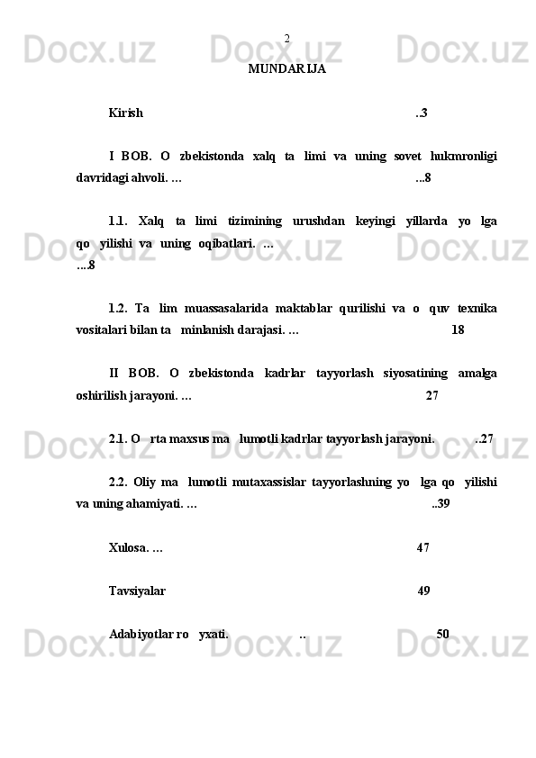 MUNDARIJA
Kirish  ..3
I   BOB .   O zbekistonda   xalq   ta limi   va   uning   sovet   hukmronligi	
 
davridagi ahvoli. …  ...8
1.1.   Xalq   ta limi   tizimining   urushdan   keyingi   yillarda   yo lga	
 
qo yilishi   va   uning   oqibatlari.   …	
 
....8
1.2.   Ta lim   muassasalarida   maktablar   qurilishi   va   o quv   texnika	
 
vositalari bilan ta minlanish darajasi. …	
  18
 
II   BOB .   O zbekistonda   kadrlar   tayyorlash   siyosatining   amalga

oshirilish jarayoni. …  27
2.1. O rta maxsus ma lumotli kadrlar tayyorlash jarayoni.	
    ..27
2.2.   Oliy   ma lumotli   mutaxassislar   tayyorlashning   yo lga   qo yilishi	
  
va uning ahamiyati. … .	
 .39
Xulosa. … 47	

Tavsiyalar 49

Adabiyotlar ro yxati. .. 50	
  
  2 