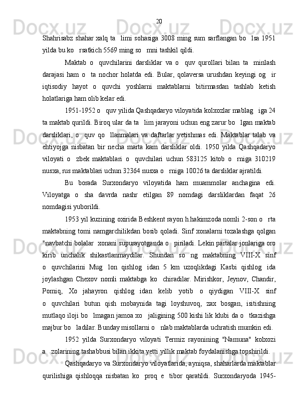 Shahrisabz shahar xalq ta limi sohasiga 3008 ming sum sarflangan bo lsa 1951 
yilda bu ko rsatkich 5569 ming so mni tashkil qildi.	
 
Maktab   o quvchilarini   darsliklar   va   o quv   qurollari   bilan   ta minlash	
  
darajasi   ham   o ta   nochor   holatda   edi.   Bular,   qolaversa   urushdan   keyingi   og ir	
 
iqtisodiy   hayot   o quvchi   yoshlarni   maktablarni   bitirmasdan   tashlab   ketish	

holatlariga ham olib kelar edi.
1951-1952 o quv yilida Qashqadaryo viloyatida kolxozlar mablag iga 24
 
ta maktab qurildi. Biroq ular da ta lim jarayoni uchun eng zarur bo lgan maktab	
 
darsliklari,   o quv   qo llanmalari   va   daftarlar   yetishmas   edi.   Maktablar   talab   va	
 
ehtiyojga   nisbatan   bir   necha   marta   kam   darsliklar   oldi.   1950   yilda   Qashqadaryo
viloyati   o zbek   maktablari   o quvchilari   uchun   583125   kitob   o rniga   310219	
  
nusxa, rus maktablari uchun 32364 nusxa o rniga 10026 ta darsliklar ajratildi.	

Bu   borada   Surxondaryo   viloyatida   ham   muammolar   anchagina   edi.
Viloyatga   o sha   davrda   nashr   etilgan   89   nomdagi   darsliklardan   faqat   26	

nomdagisi yuborildi.
1953 yil kuzining oxirida Beshkent rayon h.hakimzoda nomli 2-son o rta	

maktabning tomi   namgarchilikdan  bosib  qoladi. Sinf  xonalarni   tozalashga  qolgan
"navbatchi bolalar  xonani supurayotganda o piriladi. Lekin partalar jonlariga oro	

kirib   unchalik   shikastlanmaydilar.   Shundan   so ng   maktabning   VIII-X   sinf	

o quvchilarini   Mug lon   qishlog idan   5   km   uzoqlikdagi   Kasbi   qishlog ida	
   
joylashgan   Chexov   nomli   maktabga   ko chiradilar.   Mirishkor,   Jeynov,   Chandir,	

Pomiq,   Xo jahayron   qishlog idan   kelib   yotib   o qiydigan   VIII-X   sinf	
  
o quvchilari   butun   qish   mobaynida   tagi   loyshuvoq,   zax   bosgan,   isitishning	

mutlaqo iloji bo lmagan jamoa xo jaligining 500 kishi lik klubi da o tkazishga	
  
majbur bo ladilar. Bunday misollarni o nlab maktablarda uchratish mumkin edi.	
 
1952   yilda   Surxondaryo   viloyati   Termiz   rayonining   "Namuna"   kolxozi
a zolarining tashabbusi bilan ikkita yetti yillik maktab foydalanishga topshirildi.	

Qashqadaryo va Surxondaryo viloyatlarida, ayniqsa, shaharlarda maktablar
qurilishiga   qishloqqa   nisbatan   ko proq   e tibor   qaratildi.   Surxondaryoda   1945-	
  20 