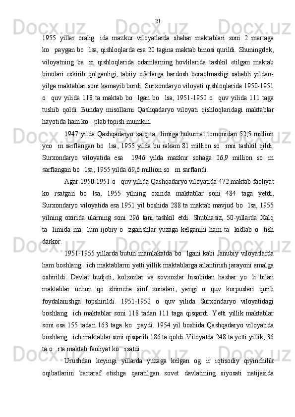 1955   yillar   oralig ida   mazkur   viloyatlarda   shahar   maktablari   soni   2   martaga
ko paygan bo lsa, qishloqlarda esa 20 tagina maktab binosi qurildi. Shuningdek,	
 
viloyatning   ba zi   qishloqlarida   odamlarning   hovlilarida   tashkil   etilgan   maktab	

binolari   eskirib   qolganligi,   tabiiy   ofatlarga   bardosh   beraolmasligi   sababli   yildan-
yilga maktablar soni kamayib bordi. Surxondaryo viloyati qishloqlarida 1950-1951
o quv yilida  118 ta  maktab bo lgan  bo lsa,  1951-1952 o quv  yilida  111  taga	
   
tushib   qoldi.   Bunday   misollarni   Qashqadaryo   viloyati   qishloqlaridagi   maktablar
hayotida ham ko plab topish mumkin.	

1947 yilda Qashqadaryo xalq ta limiga hukumat tomonidan 52,5 million	

yeo m sarflangan bo lsa, 1955 yilda bu rakam 81 million so mni tashkil qildi.	
  
Surxondaryo   viloyatida   esa     1946   yilda   mazkur   sohaga   26,9   million   so m	

sarflangan bo lsa, 1955 yilda 69,6 million so m sarflandi.	
 
Agar 1950-1951 o quv yilida Qashqadaryo viloyatida 472 maktab faoliyat	

ko rsatgan   bo lsa,   1955   yilning   oxirida   maktablar   soni   484   taga   yetdi,	
 
Surxondaryo viloyatida esa 1951 yil boshida 288 ta maktab mavjud bo lsa, 1955	

yilning   oxirida   ularning   soni   296   tani   tashkil   etdi.   Shubhasiz,   50-yillarda   Xalq
ta limida   ma lum   ijobiy   o zgarishlar   yuzaga   kelganini   ham   ta kidlab   o tish	
    
darkor.
1951-1955 yillarda butun mamlakatda bo lgani kabi Janubiy viloyatlarda	

ham boshlang ich maktablarni yetti yillik maktablarga ailantirish jarayoni amalga	

oshirildi.   Davlat   budjeti,   kolxozlar   va   sovxozlar   hisobidan   hashar   yo li   bilan	

maktablar   uchun   qo shimcha   sinf   xonalari,   yangi   o quv   korpuslari   qurib	
 
foydalanishga   topshirildi.   1951-1952   o quv   yilida   Surxondaryo   viloyatidagi	

boshlang ich   maktablar   soni   118   tadan   111   taga   qisqardi.   Yetti   yillik   maktablar	

soni   esa  155  tadan 163  taga  ko paydi. 1954  yil   boshida  Qashqadaryo  viloyatida	

boshlang ich maktablar soni qisqarib 186 ta qoldi. Viloyatda 248 ta yetti yillik, 36	

ta o rta maktab faoliyat ko rsatdi .	
 
Urushdan   keyingi   yillarda   yuzaga   kelgan   og ir   iqtisodiy   qiyinchilik	

oqibatlarini   bartaraf   etishga   qaratilgan   sovet   davlatining   siyosati   natijasida 21 