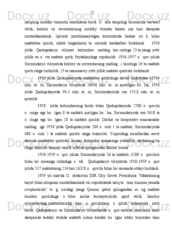 xalqning moddiy turmushi yaxshilana bordi. G alla tanqisligi birmuncha bartaraf
etildi,   kolxoz   va   sovxozlarning   moddiy   texnika   bazasi   ma lum   darajada	

mustahkamlandi.   Iqtisodi   yaxshilanayotgan   kolxozlarda   hashar   yo li   bilan	

maktablar   qurish,   ishlab   turganlarini   ta mirlash   harakatlari   boshlandi.       1956	

yilda     Qashqadaryo     viloyati     kolxozlari     mablag lari isobiga 23 ta yangi yetti	

yillik   va   o rta   maktab   qurib   foydalanishga   topshirildi.   1956-1957   o quv   yilida	
 
Surxondaryo viloyatida kolxoz va sovxozlarning mablag i hisobiga 26 ta maktab	

qurib ishga tushirildi, 25 ta namunaviy yetti yillik maktab qurilishi boshlandi.
1956  yilda   Qashqadaryoda   maktablar   qurilishiga   davlat   budjetidan   43704
mln.   so m,   Surxondaryo   viloyatida   26946   mln.   so m   ajratilgan   bo lsa,   1958	
  
yilda   Qashqadaryoda   94,5   mln   so m,   Surxondaryoda   esa   155,8   mln   so m	
 
ajratildi.
1958     yilda   kolxozlarning   kuchi   bilan   Qashqadaryoda   2700   o quvchi	

o rniga   ega   bo lgan   8   ta   maktab   qurilgan   bo lsa,   Surxondaryoda   esa   5610   ta	
  
o ringa   ega   bo lgan   18   ta   maktab   qurildi.   Davlat   va   kooperativ   muassasalar
 
mablag iga  1958  yilda  Qashqadaryoda   280  o rinli  1  ta  maktab,  Surxondaryoda	
 
680   o rinli   2   ta   maktab   qurilib   ishga   tushirildi.   Yuqoridagi   misollardan   sovet

davrida maktablar qurilishi, asosan, kolxozlar zimmasiga yuklatilib, davlatning bu
ishga ikkinchi darajali vazifa sifatida qaraganidan dalolat beradi.
1958-1959   o quv   yilida   Surxondaryoda   56   ta   maktab,   4280   o quvchisi	
 
bilan   bir   smenaga   ishlashga   o tdi   .   Qashqadaryo   viloyatida   1958-1959   o quv	
 
yilida 517 maktabning 216 tasi 16320 o quvchi bilan bir smenada ishlay boshladi.	

1959   yil   martda   O zbekiston   SSR   Oliy   Soveti   Prezidiumi   "Maktabning	

hayot bilan aloqasini mustahkamlash va respublikada xalq ta limi tizimini yanada	

rivojlantirish"   to g risidagi   yangi   Qonuni   qabul   qilingandan   so ng   maktab	
  
binolari   qurilishiga   e tibor   ancha   kuchaytirilishi   qayd   etildi.   Janubiy	

viloyatlardagi maktablarning   ham   o quvchilarni   o qitish   imkoniyati   ortib	
 
bordi.   Qashqadaryo   va   Surxondaryo   viloyatlarida   o quv-tarbiya   jarayonini   talab	

darajasida   tashkil   etishda   maktab   uchun   kerakli   bo lgan   oddiy   buyumlar   ham
 22 