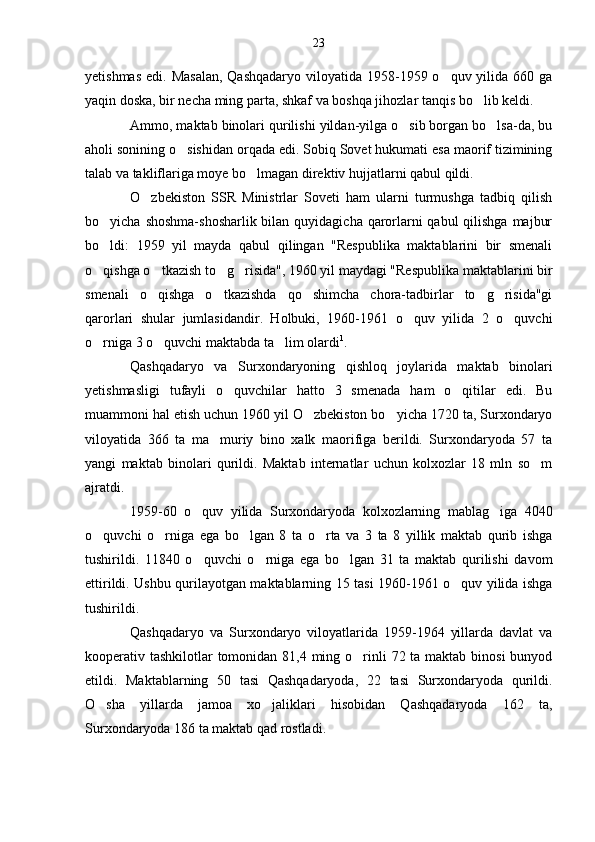 yetishmas  edi. Masalan,  Qashqadaryo  viloyatida 1958-1959 o quv yilida  660 ga
yaqin doska, bir necha ming parta, shkaf va boshqa jihozlar tanqis bo lib keldi.	

Ammo, maktab binolari qurilishi yildan-yilga o sib borgan bo lsa-da, bu	
 
aholi sonining o sishidan orqada edi. Sobiq Sovet hukumati esa maorif tizimining	

talab va takliflariga moye bo lmagan direktiv hujjatlarni qabul qildi.	

O zbekiston   SSR   Ministrlar   Soveti   ham   ularni   turmushga   tadbiq   qilish	

bo yicha shoshma-shosharlik bilan quyidagicha qarorlarni qabul  qilishga  majbur	

bo ldi:   1959   yil   mayda   qabul   qilingan   "Respublika   maktablarini   bir   smenali

o qishga o tkazish to g risida", 1960 yil maydagi "Respublika maktablarini bir
   
smenali   o qishga   o tkazishda   qo shimcha   chora-tadbirlar   to g risida"gi	
    
qarorlari   shular   jumlasidandir.   Holbuki,   1960-1961   o quv   yilida   2   o quvchi	
 
o rniga 3 o quvchi maktabda ta lim olardi	
   1
.
Qashqadaryo   va   Surxondaryoning   qishloq   joylarida   maktab   binolari
yetishmasligi   tufayli   o quvchilar   hatto   3   smenada   ham   o qitilar   edi.   Bu	
 
muammoni hal etish uchun 1960 yil O zbekiston bo yicha 1720 ta, Surxondaryo	
 
viloyatida   366   ta   ma muriy   bino   xalk   maorifiga   berildi.   Surxondaryoda   57   ta	

yangi   maktab   binolari   qurildi.   Maktab   internatlar   uchun   kolxozlar   18   mln   so m	

ajratdi.
1959-60   o quv   yilida   Surxondaryoda   kolxozlarning   mablag iga   4040	
 
o quvchi   o rniga   ega   bo lgan   8   ta   o rta   va   3   ta   8   yillik   maktab   qurib   ishga	
   
tushirildi.   11840   o quvchi   o rniga   ega   bo lgan   31   ta   maktab   qurilishi   davom	
  
ettirildi. Ushbu qurilayotgan maktablarning 15 tasi 1960-1961 o quv yilida ishga	

tushirildi. 
Qashqadaryo   va   Surxondaryo   viloyatlarida   1959-1964   yillarda   davlat   va
kooperativ tashkilotlar  tomonidan 81,4 ming o rinli  72 ta maktab binosi  bunyod	

etildi.   Maktablarning   50   tasi   Qashqadaryoda,   22   tasi   Surxondaryoda   qurildi.
O sha   yillarda   jamoa   xo jaliklari   hisobidan   Qashqadaryoda   162   ta,	
 
Surxondaryoda 186 ta maktab qad rostladi. 23 
