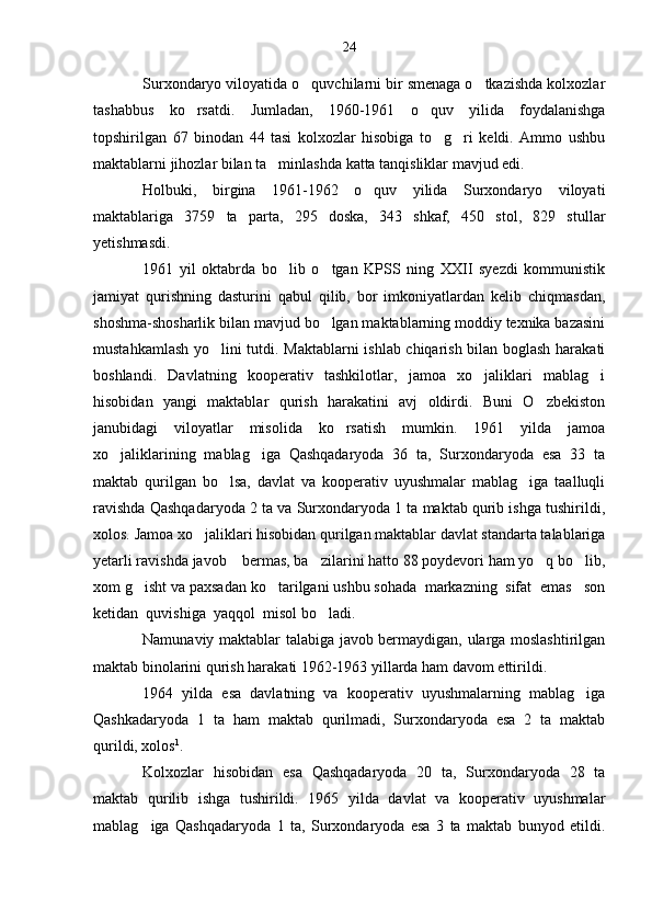 Surxondaryo viloyatida o quvchilarni bir smenaga o tkazishda kolxozlar 
tashabbus   ko rsatdi.   Jumladan,   1960-1961   o quv   yilida   foydalanishga	
 
topshirilgan   67   binodan   44   tasi   kolxozlar   hisobiga   to g ri   keldi.   Ammo   ushbu	
 
maktablarni jihozlar bilan ta minlashda katta tanqisliklar mavjud edi.	

Holbuki,   birgina   1961-1962   o quv   yilida   Surxondaryo   viloyati	

maktablariga   3759   ta   parta,   295   doska,   343   shkaf,   450   stol,   829   stullar
yetishmasdi.
1961   yil   oktabrda   bo lib   o tgan   KPSS   ning   XXII   syezdi   kommunistik	
 
jamiyat   qurishning   dasturini   qabul   qilib,   bor   imkoniyatlardan   kelib   chiqmasdan,
shoshma-shosharlik bilan mavjud bo lgan maktablarning moddiy texnika bazasini	

mustahkamlash yo lini tutdi. Maktablarni  ishlab chiqarish bilan boglash harakati	

boshlandi.   Davlatning   kooperativ   tashkilotlar,   jamoa   xo jaliklari   mablag i	
 
hisobidan   yangi   maktablar   qurish   harakatini   avj   oldirdi.   Buni   O zbekiston	

janubidagi   viloyatlar   misolida   ko rsatish   mumkin.   1961   yilda   jamoa	

xo jaliklarining   mablag iga   Qashqadaryoda   36   ta,   Surxondaryoda   esa   33   ta	
 
maktab   qurilgan   bo lsa,   davlat   va   kooperativ   uyushmalar   mablag iga   taalluqli	
 
ravishda Qashqadaryoda 2 ta va Surxondaryoda 1 ta maktab qurib ishga tushirildi,
xolos. Jamoa xo jaliklari hisobidan qurilgan maktablar davlat standarta talablariga	

yetarli ravishda javob    bermas, ba zilarini hatto 88 poydevori ham yo q bo lib,	
  
xom g isht va paxsadan ko tarilgani ushbu sohada  markazning  sifat  emas   son	
 
ketidan  quvishiga  yaqqol  misol bo ladi.	

Namunaviy maktablar talabiga javob bermaydigan, ularga moslashtirilgan
maktab binolarini qurish harakati 1962-1963 yillarda ham davom ettirildi.
1964   yilda   esa   davlatning   va   kooperativ   uyushmalarning   mablag iga	

Qashkadaryoda   1   ta   ham   maktab   qurilmadi,   Surxondaryoda   esa   2   ta   maktab
qurildi, xolos 1
.
Kolxozlar   hisobidan   esa   Qashqadaryoda   20   ta,   Surxondaryoda   28   ta
maktab   qurilib   ishga   tushirildi.   1965   yilda   davlat   va   kooperativ   uyushmalar
mablag iga   Qashqadaryoda   1   ta,   Surxondaryoda   esa   3   ta   maktab   bunyod   etildi.	
 24 
