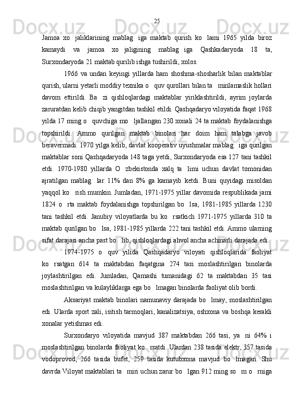 Jamoa   xo jaliklarining   mablag iga   maktab   qurish   ko lami   1965   yilda   biroz  
kamaydi   va   jamoa   xo jaligining   mablag iga   Qashkadaryoda   18   ta,	
 
Surxondaryoda 21 maktab qurilib ishga tushirildi, xolos.
1966   va   undan   keyingi   yillarda   ham   shoshma-shosharlik   bilan   maktablar
qurish, ularni yetarli moddiy texnika o quv qurollari bilan ta minlamaslik hollari	
 
davom   ettirildi.   Ba zi   qishloqlardagi   maktablar   yiriklashtirildi,   ayrim   joylarda	

zaruratdan kelib chiqib yangitdan tashkil etildi. Qashqadaryo viloyatida faqat 1968
yilda 17 ming o quvchiga mo ljallangan 230 xonali 24 ta maktab foydalanishga	
 
topshirildi.   Ammo   qurilgan   maktab   binolari   har   doim   ham   talabga   javob
beravermadi. 1970 yilga kelib, davlat kooperativ uyushmalar mablag iga qurilgan	

maktablar soni Qashqadaryoda 148 taga yetdi, Surxondaryoda esa 127 tani tashkil
etdi.   1970-1980   yillarda   O zbekistonda   xalq   ta limi   uchun   davlat   tomonidan	
 
ajratilgan   mablag lar   11%   dan   8%   ga   kamayib   ketdi.   Buni   quyidagi   misoldan	

yaqqol ko rish mumkin. Jumladan, 1971-1975 yillar davomida respublikada jami	

1824   o rta   maktab   foydalanishga   topshirilgan   bo lsa,   1981-1985   yillarda   1230	
 
tani   tashkil   etdi.   Janubiy   viloyatlarda   bu   ko rsatkich   1971-1975   yillarda   310   ta	

maktab qurilgan bo lsa, 1981-1985 yillarda 222 tani tashkil etdi. Ammo ularning	

sifat darajasi ancha past bo lib, qishloqlardagi ahvol ancha achinarli darajada edi.	

1974-1975   o quv   yilida   Qashqadaryo   viloyati   qishloqlarida   faoliyat	

ko rsatgan   614   ta   maktabdan   faqatgina   274   tasi   moslashtirilgan   binolarda	

joylashtirilgan   edi.   Jumladan,   Qamashi   tumanidagi   62   ta   maktabdan   35   tasi
moslashtirilgan va kulayliklarga ega bo lmagan binolarda faoliyat olib bordi.	

Aksariyat   maktab   binolari   namunaviy   darajada   bo lmay,   moslashtirilgan	

edi. Ularda sport zali, isitish tarmoqlari, kanalizatsiya, oshxona va boshqa kerakli
xonalar yetishmas edi.
Surxondaryo   viloyatida   mavjud   387   maktabdan   266   tasi,   ya ni   64%   i	

moslashtirilgan binolarda faoliyat ko rsatdi. Ulardan 238 tasida elektr, 357 tasida	

vodoprovod,   266   tasida   bufet,   259   tasida   kutubxona   mavjud   bo lmagan.   Shu	

davrda Viloyat maktablari ta miri uchun zarur bo lgan 912 ming so m o rniga	
    25 