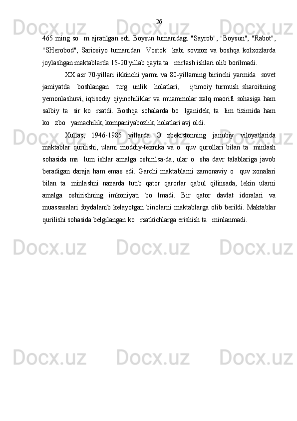 465 ming so m  ajratilgan edi. Boysun tumanidagi "Sayrob", "Boysun", "Rabot",
"SHerobod",   Sariosiyo   tumanidan   "Vostok"   kabi   sovxoz   va   boshqa   kolxozlarda
joylashgan maktablarda 15-20 yillab qayta ta mirlash ishlari olib borilmadi.	

XX  asr  70-yillari  ikkinchi  yarmi   va  80-yillarning  birinchi  yarmida    sovet
jamiyatda     boshlangan     turg unlik     holatlari,       ijtimoiy   turmush   sharoitining	

yemonlashuvi,   iqtisodiy   qiyinchiliklar   va   muammolar   xalq   maorifi   sohasiga   ham
salbiy   ta sir   ko rsatdi.   Boshqa   sohalarda   bo lganidek,   ta lim   tizimida   ham	
   
ko zbo yamachilik, kompaniyabozlik, holatlari avj oldi.	
 
Xullas,   1946-1985   yillarda   O zbekistonning   janubiy   viloyatlarida	

maktablar   qurilishi,   ularni   moddiy-texnika   va   o quv   qurollari   bilan   ta minlash	
 
sohasida   ma lum   ishlar   amalga   oshirilsa-da,   ular   o sha   davr   talablariga   javob	
 
beradigan   daraja   ham   emas   edi.   Garchi   maktablarni   zamonaviy   o quv   xonalari	

bilan   ta minlashni   nazarda   tutib   qator   qarorlar   qabul   qilinsada,   lekin   ularni	

amalga   oshirishning   imkoniyati   bo lmadi.   Bir   qator   davlat   idoralari   va	

muassasalari   foydalanib   kelayotgan   binolarni   maktablarga   olib   berildi.   Maktablar
qurilishi sohasida belgilangan ko rsatkichlarga erishish ta minlanmadi.	
  26 