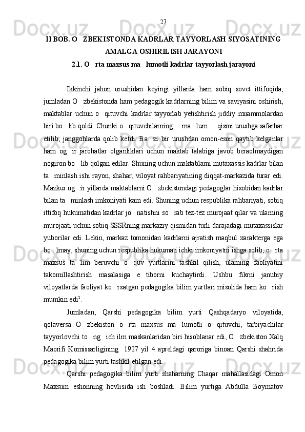 II BOB. O ZBEKISTONDA KADRLAR TAYYORLASH SIYOSATINING
AMALGA OSHIRILISH JARAYONI
2.1. O rta maxsus ma lumotli kadrlar tayyorlash jarayoni	
 
Ikkinchi   jahon   urushidan   keyingi   yillarda   ham   sobiq   sovet   ittifoqida,
jumladan O zbekistonda ham pedagogik kadrlarning bilim va saviyasini oshirish,	

maktablar   uchun   o qituvchi   kadrlar   tayyorlab   yetishtirish   jiddiy   muammolardan	

biri bo lib qoldi. Chunki o qituvchilarning     ma lum     qismi urushga safarbar	
  
etilib,   janggohlarda   qolib   ketdi.   Ba zi   bir   urushdan   omon-eson   qaytib   kelganlar	

ham   og ir   jarohatlar   olganliklari   uchun   maktab   talabiga   javob   beraolmaydigan	

nogiron bo lib qolgan edilar. 	
 Shuning uchun maktablarni mutaxassis kadrlar bilan
ta minlash ishi rayon, shahar, viloyat rahbariyatining diqqat-markazida turar edi.	

Mazkur og ir yillarda maktablarni O zbekistondagi pedagoglar hisobidan kadrlar	
 
bilan ta minlash imkoniyati kam edi. Shuning uchun respublika rahbariyati, sobiq	

ittifoq hukumatidan kadrlar jo natishni so rab tez-tez murojaat qilar va ularning	
 
murojaati uchun sobiq SSSRning markaziy qismidan turli darajadagi mutaxassislar
yuborilar   edi.   Lekin,   markaz   tomonidan   kadrlarni   ajratish   maqbul   xarakterga   ega
bo lmay, shuning uchun respublika hukumati ichki imkoniyatni ishga solib, o rta	
 
maxsus   ta lim   beruvchi   o quv   yurtlarini   tashkil   qilish,   ularning   faoliyatini	
 
takomillashtirish   masalasiga   e tiborni   kuchaytirdi.   Ushbu   fikrni   janubiy	

viloyatlarda faoliyat  ko rsatgan pedagogika bilim yurtlari misolida ham  ko rish	
 
mumkin edi 1
.
Jumladan,   Qarshi   pedagogika   bilim   yurti   Qashqadaryo   viloyatida,
qolaversa   O zbekiston   o rta   maxsus   ma lumotli   o qituvchi,   tarbiyachilar	
   
tayyorlovchi to ng ich ilm maskanlaridan biri hisoblanar edi, O zbekiston Xalq	
  
Maorifi   Komissarligining     1927   yil   4   apreldagi   qaroriga   binoan   Qarshi   shahrida
pedagogika bilim yurti tashkil etilgan edi.
Qarshi   pedagogika   bilim   yurti   shaharning   Chaqar   mahallasidagi   Omon
Maxsum   eshonning   hovlisida   ish   boshladi.   Bilim   yurtiga   Abdulla   Boymatov 27 