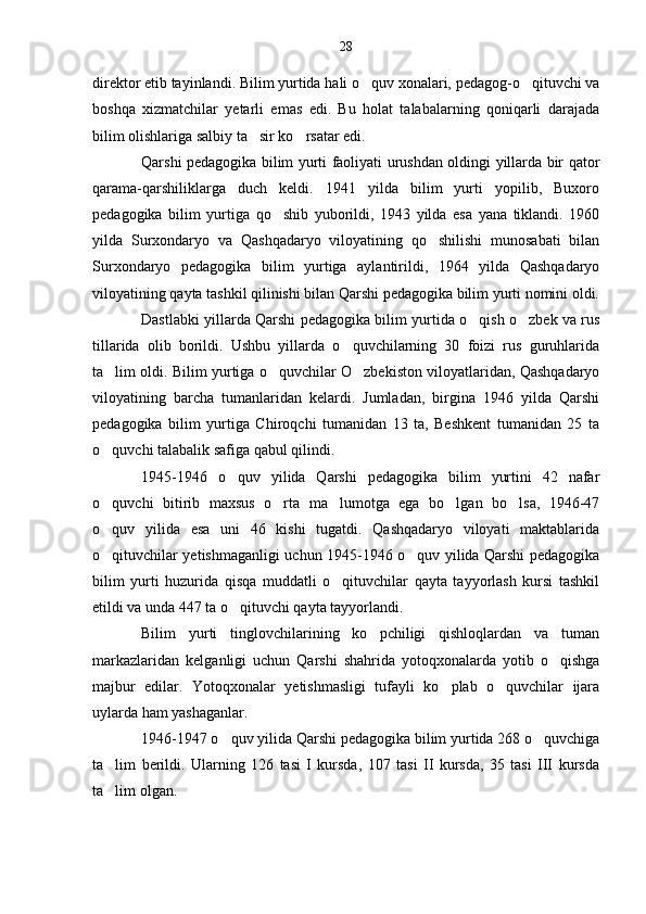 direktor etib tayinlandi. Bilim yurtida hali o quv xonalari, pedagog-o qituvchi va 
boshqa   xizmatchilar   yetarli   emas   edi.   Bu   holat   talabalarning   qoniqarli   darajada
bilim olishlariga salbiy ta sir ko rsatar edi.	
 
Qarshi pedagogika bilim yurti faoliyati urushdan oldingi yillarda bir qator
qarama-qarshiliklarga   duch   keldi.   1941   yilda   bilim   yurti   yopilib,   Buxoro
pedagogika   bilim   yurtiga   qo shib   yuborildi,   1943   yilda   esa   yana   tiklandi.   1960	

yilda   Surxondaryo   va   Qashqadaryo   viloyatining   qo shilishi   munosabati   bilan	

Surxondaryo   pedagogika   bilim   yurtiga   aylantirildi,   1964   yilda   Qashqadaryo
viloyatining qayta tashkil qilinishi bilan Qarshi pedagogika bilim yurti nomini oldi.
Dastlabki yillarda Qarshi pedagogika bilim yurtida o qish o zbek va rus	
 
tillarida   olib   borildi.   Ushbu   yillarda   o quvchilarning   30   foizi   rus   guruhlarida	

ta lim oldi. Bilim yurtiga o quvchilar O zbekiston viloyatlaridan, Qashqadaryo	
  
viloyatining   barcha   tumanlaridan   kelardi.   Jumladan,   birgina   1946   yilda   Qarshi
pedagogika   bilim   yurtiga   Chiroqchi   tumanidan   13   ta,   Beshkent   tumanidan   25   ta
o quvchi talabalik safiga qabul qilindi.

1945-1946   o quv   yilida   Qarshi   pedagogika   bilim   yurtini   42   nafar	

o quvchi   bitirib   maxsus   o rta   ma lumotga   ega   bo lgan   bo lsa,   1946-47	
    
o quv   yilida   esa   uni   46   kishi   tugatdi.   Qashqadaryo   viloyati   maktablarida

o qituvchilar yetishmaganligi uchun 1945-1946 o quv yilida Qarshi pedagogika
 
bilim   yurti   huzurida   qisqa   muddatli   o qituvchilar   qayta   tayyorlash   kursi   tashkil	

etildi va unda 447 ta o qituvchi qayta tayyorlandi.	

Bilim   yurti   tinglovchilarining   ko pchiligi   qishloqlardan   va   tuman	

markazlaridan   kelganligi   uchun   Qarshi   shahrida   yotoqxonalarda   yotib   o qishga	

majbur   edilar.   Yotoqxonalar   yetishmasligi   tufayli   ko plab   o quvchilar   ijara	
 
uylarda ham yashaganlar.
1946-1947 o quv yilida Qarshi pedagogika bilim yurtida 268 o quvchiga	
 
ta lim   berildi.   Ularning   126   tasi   I   kursda,   107   tasi   II   kursda,   35   tasi   III   kursda	

ta lim olgan.
 28 