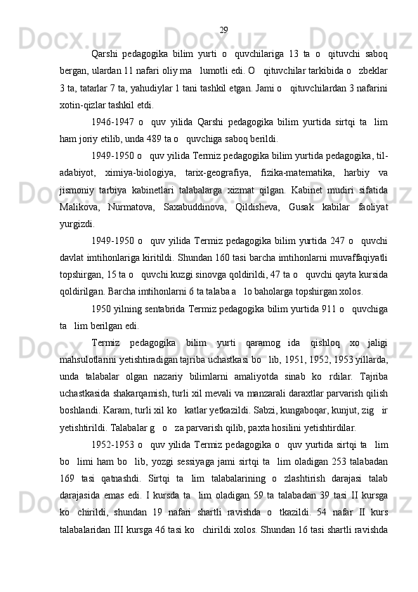 Qarshi   pedagogika   bilim   yurti   o quvchilariga   13   ta   o qituvchi   saboq 
bergan, ulardan 11 nafari oliy ma lumotli edi. O qituvchilar tarkibida o zbeklar	
  
3 ta, tatarlar 7 ta, yahudiylar 1 tani tashkil etgan. Jami o qituvchilardan 3 nafarini	

xotin-qizlar tashkil etdi.
1946-1947   o quv   yilida   Qarshi   pedagogika   bilim   yurtida   sirtqi   ta lim	
 
ham joriy etilib, unda 489 ta o quvchiga saboq berildi.	

1949-1950 o quv yilida Termiz pedagogika bilim yurtida pedagogika, til-	

adabiyot,   ximiya-biologiya,   tarix-geografiya,   fizika-matematika,   harbiy   va
jismoniy   tarbiya   kabinetlari   talabalarga   xizmat   qilgan.   Kabinet   mudiri   sifatida
Malikova,   Nurmatova,   Saxabuddinova,   Qildisheva,   Gusak   kabilar   faoliyat
yurgizdi.
1949-1950 o quv yilida Termiz  pedagogika bilim  yurtida 247 o quvchi
 
davlat imtihonlariga kiritildi. Shundan 160 tasi barcha imtihonlarni muvaffaqiyatli
topshirgan, 15 ta o quvchi kuzgi sinovga qoldirildi, 47 ta o quvchi qayta kursida	
 
qoldirilgan. Barcha imtihonlarni 6 ta talaba a lo baholarga topshirgan xolos.	

1950 yilning sentabrida Termiz pedagogika bilim yurtida 911 o quvchiga	

ta lim berilgan edi.	

Termiz   pedagogika   bilim   yurti   qaramog ida   qishloq   xo jaligi	
 
mahsulotlarini yetishtiradigan tajriba uchastkasi bo lib, 1951, 1952, 1953 yillarda,	

unda   talabalar   olgan   nazariy   bilimlarni   amaliyotda   sinab   ko rdilar.   Tajriba	

uchastkasida shakarqamish, turli xil mevali va manzarali daraxtlar parvarish qilish
boshlandi. Karam, turli xil ko katlar yetkazildi. Sabzi, kungaboqar, kunjut, zig ir	
 
yetishtirildi. Talabalar g o za parvarish qilib, paxta hosilini yetishtirdilar.	
 
1952-1953 o quv yilida Termiz pedagogika o quv yurtida sirtqi  ta lim	
  
bo limi   ham   bo lib,   yozgi   sessiyaga   jami   sirtqi   ta lim   oladigan   253   talabadan	
  
169   tasi   qatnashdi.   Sirtqi   ta lim   talabalarining   o zlashtirish   darajasi   talab	
 
darajasida   emas   edi.   I   kursda   ta lim   oladigan   59   ta   talabadan   39   tasi   II   kursga	

ko chirildi,   shundan   19   nafari   shartli   ravishda   o tkazildi.   54   nafar   II   kurs	
 
talabalaridan III kursga 46 tasi ko chirildi xolos. Shundan 16 tasi shartli ravishda	
 29 