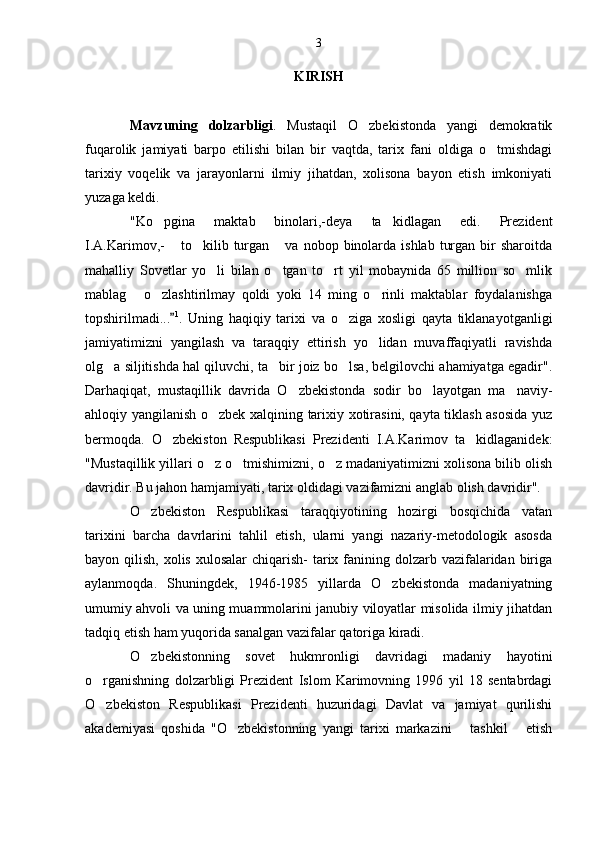 KIRISH
Mavzuning   dolzarbligi .   Mustaqil   O zbekistonda   yangi   demokratik
fuqarolik   jamiyati   barpo   etilishi   bilan   bir   vaqtda,   tarix   fani   oldiga   o tmishdagi	

tarixiy   voqelik   va   jarayonlarni   ilmiy   jihatdan,   xolisona   bayon   etish   imkoniyati
yuzaga keldi.
"Ko pgina   maktab   binolari,-deya   ta kidlagan   edi.   Prezident	
 
I.A.Karimov,-   to kilib turgan   va nobop  binolarda  ishlab  turgan  bir  sharoitda	
  
mahalliy   Sovetlar   yo li   bilan   o tgan   to rt   yil   mobaynida   65   million   so mlik	
   
mablag   o zlashtirilmay   qoldi   yoki   14   ming   o rinli   maktablar   foydalanishga	
  
topshirilmadi ...	
 1
.   Uning   haqiqiy   tarixi   va   o ziga   xosligi   qayta   tiklanayotganligi	
jamiyatimizni   yangilash   va   taraqqiy   ettirish   yo lidan   muvaffaqiyatli   ravishda	

olg a siljitishda hal qiluvchi, ta bir joiz bo lsa, belgilovchi ahamiyatga egadir".	
  
Darhaqiqat,   mustaqillik   davrida   O zbekistonda   sodir   bo layotgan   ma naviy-	
  
ahloqiy yangilanish o zbek xalqining tarixiy xotirasini, qayta tiklash asosida yuz	

bermoqda.   O zbekiston   Respublikasi   Prezidenti   I.A.Karimov   ta kidlaganidek:	
 
"Mustaqillik yillari o z o tmishimizni, o z madaniyatimizni xolisona bilib olish	
  
davridir. Bu jahon hamjamiyati, tarix oldidagi vazifamizni anglab olish davridir".
O zbekiston   Respublikasi   taraqqiyotining   hozirgi   bosqichida   vatan	

tarixini   barcha   davrlarini   tahlil   etish,   ularni   yangi   nazariy-metodologik   asosda
bayon qilish, xolis  xulosalar  chiqarish-  tarix fanining dolzarb vazifalaridan biriga
aylanmoqda.   Shuningdek,   1946-1985   yillarda   O zbekistonda   madaniyatning	

umumiy ahvoli va uning muammolarini janubiy viloyatlar misolida ilmiy jihatdan
tadqiq etish ham yuqorida sanalgan vazifalar qatoriga kiradi.
O zbekistonning   sovet   hukmronligi   davridagi   madaniy   hayotini	

o rganishning   dolzarbligi   Prezident   Islom   Karimovning   1996   yil   18   sentabrdagi	

O zbekiston   Respublikasi   Prezidenti   huzuridagi   Davlat   va   jamiyat   qurilishi

akademiyasi   qoshida   "O zbekistonning   yangi   tarixi   markazini       tashkil       etish	
 3 