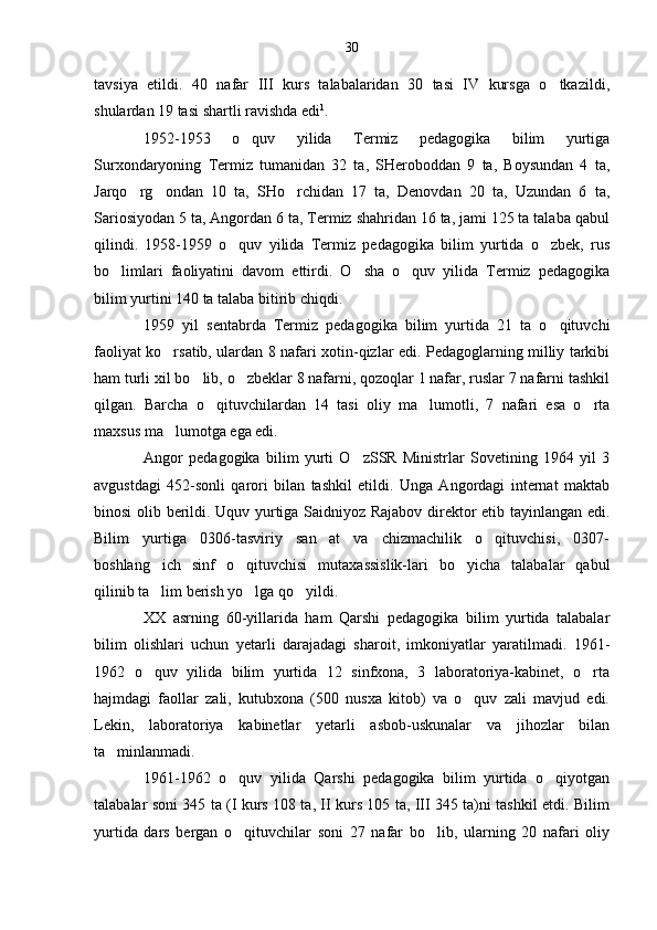 tavsiya   etildi.   40   nafar   III   kurs   talabalaridan   30   tasi   IV   kursga   o tkazildi,
shulardan 19 tasi shartli ravishda edi 1
.
1952-1953   o quv   yilida   Termiz   pedagogika   bilim   yurtiga	

Surxondaryoning   Termiz   tumanidan   32   ta,   SHeroboddan   9   ta,   Boysundan   4   ta,
Jarqo rg ondan   10   ta,   SHo rchidan   17   ta,   Denovdan   20   ta,   Uzundan   6   ta,	
  
Sariosiyodan 5 ta, Angordan 6 ta, Termiz shahridan 16 ta, jami 125 ta talaba qabul
qilindi.   1958-1959   o quv   yilida   Termiz   pedagogika   bilim   yurtida   o zbek,   rus	
 
bo limlari   faoliyatini   davom   ettirdi.   O sha   o quv   yilida   Termiz   pedagogika	
  
bilim yurtini 140 ta talaba bitirib chiqdi.
1959   yil   sentabrda   Termiz   pedagogika   bilim   yurtida   21   ta   o qituvchi	

faoliyat ko rsatib, ulardan 8 nafari xotin-qizlar edi. Pedagoglarning milliy tarkibi	

ham turli xil bo lib, o zbeklar 8 nafarni, qozoqlar 1 nafar, ruslar 7 nafarni tashkil	
 
qilgan.   Barcha   o qituvchilardan   14   tasi   oliy   ma lumotli,   7   nafari   esa   o rta	
  
maxsus ma lumotga ega edi.	

Angor   pedagogika   bilim   yurti   O zSSR   Ministrlar   Sovetining   1964   yil   3	

avgustdagi   452-sonli   qarori   bilan   tashkil   etildi.   Unga   Angordagi   internat   maktab
binosi olib berildi. Uquv yurtiga Saidniyoz Rajabov direktor etib tayinlangan edi.
Bilim   yurtiga   0306-tasviriy   san at   va   chizmachilik   o qituvchisi,   0307-	
 
boshlang ich   sinf   o qituvchisi   mutaxassislik-lari   bo yicha   talabalar   qabul	
  
qilinib ta lim berish yo lga qo yildi.
  
XX   asrning   60-yillarida   ham   Qarshi   pedagogika   bilim   yurtida   talabalar
bilim   olishlari   uchun   yetarli   darajadagi   sharoit,   imkoniyatlar   yaratilmadi.   1961-
1962   o quv   yilida   bilim   yurtida   12   sinfxona,   3   laboratoriya-kabinet,   o rta
 
hajmdagi   faollar   zali,   kutubxona   (500   nusxa   kitob)   va   o quv   zali   mavjud   edi.	

Lekin,   laboratoriya   kabinetlar   yetarli   asbob-uskunalar   va   jihozlar   bilan
ta minlanmadi.	

1961-1962   o quv   yilida   Qarshi   pedagogika   bilim   yurtida   o qiyotgan	
 
talabalar soni 345 ta (I kurs 108 ta, II kurs 105 ta, III 345 ta)ni tashkil etdi. Bilim
yurtida   dars   bergan   o qituvchilar   soni   27   nafar   bo lib,   ularning   20   nafari   oliy
  30 