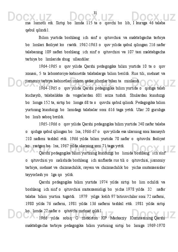 ma lumotli   edi.   Sirtqi   bo limda   115   ta   o quvchi   bo lib,   I   kursga   46   talaba   
qabul qilindi1.
Bilim   yurtida   boshlang ich   sinf   o qituvchisi   va   maktabgacha   tarbiya	
 
bo limlari  faoliyat  ko rsatdi.  1962-1963 o quv yilida qabul  qilingan 216 nafar	
  
talabaning   109   nafari   boshlang ich   sinf   o qituvchisi   va   107   tasi   maktabgacha	
 
tarbiya bo limlarida shug ullandilar.	
 
1964-1965   o quv   yilida   Qarshi   pedagogika   bilim   yurtida   10   ta   o quv	
 
xonasi,   5   ta   laboratoriya-kabinetda   talabalarga   bilim   berildi.   Rus   tili,   mehnat   va
jismoniy tarbiya kabinetlari imkon qadar jihozlar bilan ta minlandi.	

1964-1965 o quv yilida Qarshi  pedagogika bilim yurtida o qishga talab	
 
kuchayib,   talabalikka   da vogarlardan   601   ariza   tushdi.   Shulardan   kunduzgi	

bo limga 152 ta, sirtqi bo limga 68 ta o quvchi qabul qilindi. Pedagogika bilim	
  
yurtining   kunduzgi   bo limidagi   talabalar   soni   616   taga   yetdi.   Ular   20   guruhga	

bo linib saboq berildi.	

1965-1966 o quv yilida Qarshi pedagogika bilim yurtida 240 nafar talaba	

o qishga qabul qilingan bo lsa, 1966-67 o quv yilida esa ularning soni kamayib	
  
210   nafarni   tashkil   etdi.   1966   yilda   bilim   yurtida   70   nafar   o qituvchi   faoliyat	

ko rsatgan bo lsa, 1967 yilda ularning soni 71 taga yetdi.	
 
Qarshi pedagogika bilim yurtining kunduzgi bo limida boshlang ich sinf	
 
o qituvchisi yo nalishida boshlang ich sinflarda rus tili o qituvchisi, jismoniy	
   
tarbiya,   mehnat   va   chizmachilik,   rayem   va   chizmachilik   bo yicha   mutaxassislar	

tayyorlash yo lga qo yildi.	
 
Qarshi   pedagogika   bilim   yurtida   1974   yilda   sirtqi   bo lim   ochildi   va	

boshlang ich   sinf   o qituvchisi   mutaxassisligi   bo yicha   1978   yilda     32       nafar	
  
talaba  bilim  yurtini  tugatdi.   1979   yilga  kelib 97 bitiruvchilar soni 72 nafarni,
1980   yilda   76   nafarni,   1981   yilda   136   nafarni   tashkil   etdi.   1981   yilda   sirtqi
bo limda 27 nafar o qituvchi mehnat qildi1.	
 
1966   yilda   sobiq   O zbekiston   KP   Markaziy   Kumitasining Qarshi	

maktabgacha   tarbiya   pedagogika   bilim   yurtining   sirtqi   bo limiga   1969-1970	
 31 