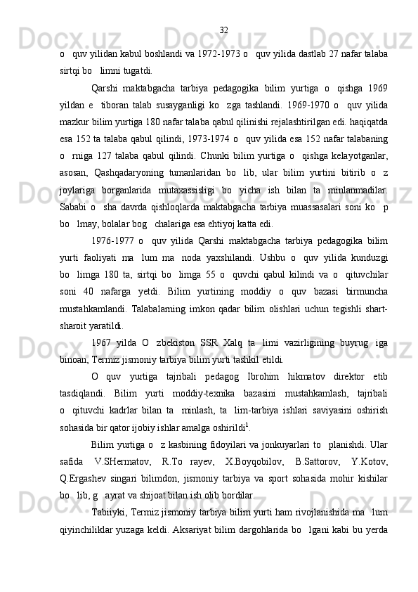 o quv yilidan kabul boshlandi va 1972-1973 o quv yilida dastlab 27 nafar talaba 
sirtqi bo limni tugatdi.	

Qarshi   maktabgacha   tarbiya   pedagogika   bilim   yurtiga   o qishga   1969	

yildan   e tiboran   talab   susayganligi   ko zga   tashlandi.   1969-1970   o quv   yilida	
  
mazkur bilim yurtiga 180 nafar talaba qabul qilinishi rejalashtirilgan edi. haqiqatda
esa 152 ta talaba qabul qilindi, 1973-1974 o quv yilida esa 152 nafar talabaning	

o rniga   127   talaba   qabul   qilindi.   Chunki   bilim   yurtiga   o qishga   kelayotganlar,	
 
asosan,   Qashqadaryoning   tumanlaridan   bo lib,   ular   bilim   yurtini   bitirib   o z	
 
joylariga   borganlarida   mutaxassisligi   bo yicha   ish   bilan   ta minlanmadilar.
 
Sababi   o sha   davrda   qishloqlarda   maktabgacha   tarbiya   muassasalari   soni   ko p	
 
bo lmay, bolalar bog chalariga esa ehtiyoj katta edi.	
 
1976-1977   o quv   yilida   Qarshi   maktabgacha   tarbiya   pedagogika   bilim	

yurti   faoliyati   ma lum   ma noda   yaxshilandi.   Ushbu   o quv   yilida   kunduzgi	
  
bo limga   180   ta,   sirtqi   bo limga   55   o quvchi   qabul   kilindi   va   o qituvchilar	
   
soni   40   nafarga   yetdi.   Bilim   yurtining   moddiy   o quv   bazasi   birmuncha	

mustahkamlandi.   Talabalarning   imkon   qadar   bilim   olishlari   uchun   tegishli   shart-
sharoit yaratildi.
1967   yilda   O zbekiston   SSR   Xalq   ta limi   vazirligining   buyrug iga	
  
binoan, Termiz jismoniy tarbiya bilim yurti tashkil etildi.
O quv   yurtiga   tajribali   pedagog   Ibrohim   hikmatov   direktor   etib	

tasdiqlandi.   Bilim   yurti   moddiy-texnika   bazasini   mustahkamlash,   tajribali
o qituvchi   kadrlar   bilan   ta minlash,   ta lim-tarbiya   ishlari   saviyasini   oshirish	
  
sohasida bir qator ijobiy ishlar amalga oshirildi 1
.
Bilim yurtiga o z kasbining fidoyilari va jonkuyarlari to planishdi. Ular	
 
safida   V.SHermatov,   R.To rayev,   X.Boyqobilov,   B.Sattorov,   Y.Kotov,	

Q.Ergashev   singari   bilimdon,   jismoniy   tarbiya   va   sport   sohasida   mohir   kishilar
bo lib, g ayrat va shijoat bilan ish olib bordilar.	
 
Tabiiyki, Termiz jismoniy tarbiya bilim yurti ham rivojlanishida ma lum	

qiyinchiliklar  yuzaga keldi. Aksariyat  bilim dargohlarida bo lgani  kabi bu yerda	
 32 