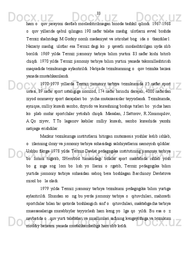 ham  o quv jarayoni  dastlab moslashtirilmagan  binoda tashkil  qilindi. 1967-1968
o quv   yillarida   qabul   qilingan   190   nafar   talaba   mashg ulotlarni   avval   boshda	
 
Termiz shahridagi M.Gorkiy nomli madaniyat va istirohat bog ida o tkazdilar1.	
 
Nazariy   mashg ulotlar   esa   Termiz   dagi   ko p   qavatli   moslashtirilgan   uyda   olib	
 
borildi.   1969   yilda   Termiz   jismoniy   tarbiya   bilim   yurtini   83   nafar   kishi   bitirib
chiqdi. 1970 yilda Termiz jismoniy tarbiya bilim  yurtini  yanada takomillashtirish
maqsadida   texnikumga   aylantirildi.   Natijada   texnikumning   o quv   texnika   bazasi	

yanada mustahkamlandi.
1970-1979   yillarda   Termiz   jismoniy   tarbiya   texnikumida   12   nafar   sport
ustasi, 89 nafar sport ustaligiga nomzod, 174 nafar birinchi darajali, 4000 nafardan
ziyod ommaviy sport darajalari bo yicha mutaxassislar tayyorlandi. Texnikumda,	

ayniqsa, milliy kurash sambo, dzyu do va kurashning boshqa turlari bo yicha ham	

ko plab   mohir   sportchilar   yetishib   chiqdi.   Masalan,   J.Sattorov,   R.Xonimqulov,	

A.Qo ziyev,   T.To laganov   kabilar   milliy   kurash,   sambo   kurashida   yaxshi	
 
natijaga erishdilar. 
Mazkur   texnikumga   institutlarni   bitirgan   mutaxassis   yoshlar   kelib   ishlab,
o zlarining ilmiy va jismoniy tarbiya sohasidagi salohiyatlarini namoyish qildilar.	

Ushbu fikrga 1978 yilda Termiz Davlat  pedagogika institutining jismoniy tarbiya
bo limini   tugatib,   SHerobod   tumanidagi   bolalar   sport   maktabida   ishlab   yosh

bo g inga   sog lom   bo lish   yo llarini   o rgatib,   Termiz   pedagogika   bilim
     
yurtida   jismoniy   tarbiya   sohasidan   saboq   bera   boshlagan   Barchinoy   Davlatova
misol bo la oladi.	

1979   yilda   Termiz   jismoniy   tarbiya   texnikumi   pedagogika   bilim   yurtiga
aylantirildi.   Shundan   so ng   bu   yerda   jismoniy   tarbiya   o qituvchilari,   mahoratli	
 
sportchilar bilan bir qatorda boshlangich sinf o qituvchilari, maktabgacha tarbiya	

muassasalariga   murabbiylar   tayyorlash   ham   keng   yo lga   qo yildi.   Bu   esa   o z	
  
navbatida o quv yurti talabalari va muallimlari safining kengayishiga va texnikum	

moddiy bazasini yanada mustahkamlashga ham olib keldi. 33 