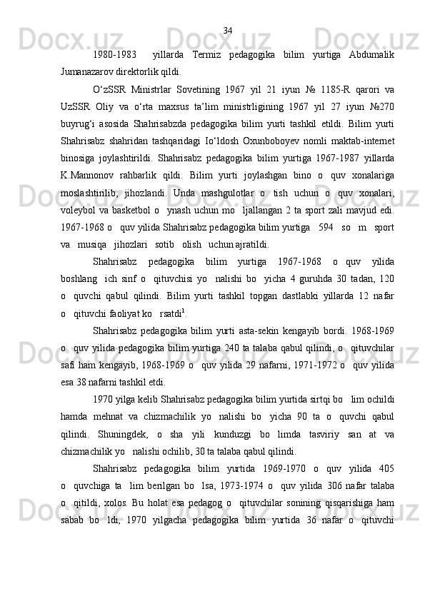 1980-1983     yillarda   Termiz   pedagogika   bilim   yurtiga   Abdumalik
Jumanazarov direktorlik qildi.
O‘zSSR   Ministrlar   Sovetining   1967   yil   21   iyun   №   1185-R   qarori   va
UzSSR   Oliy   va   o‘rta   maxsus   ta’lim   ministrligining   1967   yil   27   iyun   №270
buyrug‘i   asosida   Shahrisabzda   pedagogika   bilim   yurti   tashkil   etildi.   Bilim   yurti
Shahrisabz   shahridan   tashqaridagi   Io‘ldosh   Oxunboboyev   nomli   maktab-internet
binosiga   joylashtirildi.   Shahrisabz   pedagogika   bilim   yurtiga   1967-1987   yillarda
K.Mannonov   rahbarlik   qildi.   Bilim   yurti   joylashgan   bino   o quv   xonalariga
moslashtirilib,   jihozlandi.   Unda   mashgulotlar   o tish   uchun   o quv   xonalari,	
 
voleybol  va  basketbol  o ynash  uchun  mo ljallangan  2 ta  sport  zali   mavjud edi.	
 
1967-1968 o quv yilida Shahrisabz pedagogika bilim yurtiga   594   so m   sport	
 
va   musiqa   jihozlari   sotib   olish   uchun ajratildi.
Shahrisabz   pedagogika   bilim   yurtiga   1967-1968   o quv   yilida	

boshlang ich   sinf   o qituvchisi   yo nalishi   bo yicha   4   guruhda   30   tadan,   120	
   
o quvchi   qabul   qilindi.   Bilim   yurti   tashkil   topgan   dastlabki   yillarda   12   nafar	

o qituvchi faoliyat ko rsatdi
  1
.
Shahrisabz   pedagogika   bilim   yurti   asta-sekin   kengayib   bordi.   1968-1969
o quv yilida pedagogika bilim yurtiga 240 ta talaba qabul qilindi, o qituvchilar
 
safi ham  kengayib, 1968-1969 o quv yilida 29 nafarni, 1971-1972 o quv yilida	
 
esa 38 nafarni tashkil etdi.
1970 yilga kelib Shahrisabz pedagogika bilim yurtida sirtqi bo lim ochildi	

hamda   mehnat   va   chizmachilik   yo nalishi   bo yicha   90   ta   o quvchi   qabul	
  
qilindi.   Shuningdek,   o sha   yili   kunduzgi   bo limda   tasviriy   san at   va	
  
chizmachilik yo nalishi ochilib, 30 ta talaba qabul qilindi.	

Shahrisabz   pedagogika   bilim   yurtida   1969-1970   o quv   yilida   405	

o quvchiga   ta lim   berilgan   bo lsa,   1973-1974   o quv   yilida   306   nafar   talaba	
   
o qitildi,   xolos.   Bu   holat   esa   pedagog   o qituvchilar   sonining   qisqarishiga   ham
 
sabab   bo ldi,   1970   yilgacha   pedagogika   bilim   yurtida   36   nafar   o qituvchi	
  34 