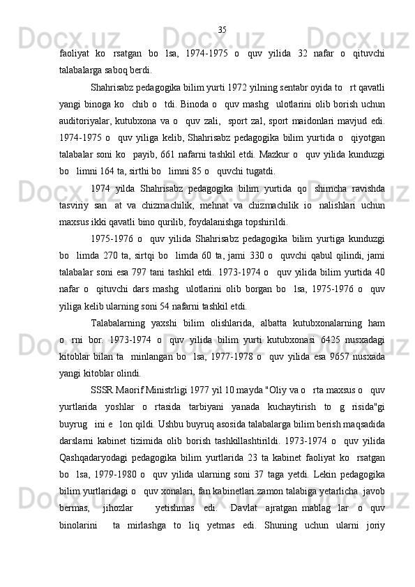 faoliyat   ko rsatgan   bo lsa,   1974-1975   o quv   yilida   32   nafar   o qituvchi   
talabalarga saboq berdi.
Shahrisabz pedagogika bilim yurti 1972 yilning sentabr oyida to rt qavatli	

yangi binoga ko chib o tdi. Binoda o quv mashg ulotlarini olib borish uchun	
   
auditoriyalar,   kutubxona   va   o quv   zali,     sport   zal,   sport   maidonlari   mavjud   edi.	

1974-1975   o quv   yiliga   kelib,   Shahrisabz   pedagogika   bilim   yurtida   o qiyotgan	
 
talabalar soni ko payib, 661 nafarni tashkil etdi. Mazkur  o quv yilida kunduzgi	
 
bo limni 164 ta, sirthi bo limni 85 o quvchi tugatdi.	
  
1974   yilda   Shahrisabz   pedagogika   bilim   yurtida   qo shimcha   ravishda	

tasviriy   san at   va   chizmachilik,   mehnat   va   chizmachilik   io nalishlari   uchun	
 
maxsus ikki qavatli bino qurilib, foydalanishga topshirildi.
1975-1976   o quv   yilida   Shahrisabz   pedagogika   bilim   yurtiga   kunduzgi	

bo limda   270   ta,   sirtqi   bo limda   60   ta,   jami   330   o quvchi   qabul   qilindi,   jami	
  
talabalar  soni  esa   797 tani   tashkil  etdi.  1973-1974 o quv  yilida  bilim  yurtida 40	

nafar   o qituvchi   dars   mashg ulotlarini   olib   borgan   bo lsa,   1975-1976   o quv	
   
yiliga kelib ularning soni 54 nafarni tashkil etdi.
Talabalarning   yaxshi   bilim   olishlarida,   albatta   kutubxonalarning   ham
o rni   bor.   1973-1974   o quv   yilida   bilim   yurti   kutubxonasi   6425   nusxadagi	
 
kitoblar   bilan   ta minlangan   bo lsa,   1977-1978   o quv   yilida   esa   9657   nusxada	
  
yangi kitoblar olindi.
SSSR Maorif Ministrligi 1977 yil 10 mayda "Oliy va o rta maxsus o quv	
 
yurtlarida   yoshlar   o rtasida   tarbiyani   yanada   kuchaytirish   to g risida"gi	
  
buyrug ini e lon qildi. Ushbu buyruq asosida talabalarga bilim berish maqsadida	
 
darslarni   kabinet   tizimida   olib   borish   tashkillashtirildi.   1973-1974   o quv   yilida	

Qashqadaryodagi   pedagogika   bilim   yurtlarida   23   ta   kabinet   faoliyat   ko rsatgan	

bo lsa,   1979-1980   o quv   yilida   ularning   soni   37   taga   yetdi.   Lekin   pedagogika	
 
bilim yurtlaridagi o quv xonalari, fan kabinetlari zamon talabiga yetarlicha  javob	

bermas,       jihozlar           yetishmas     edi.       Davlat     ajratgan   mablag lar     o quv	
 
binolarini     ta mirlashga   to liq   yetmas   edi.   Shuning   uchun   ularni   joriy	
  35 