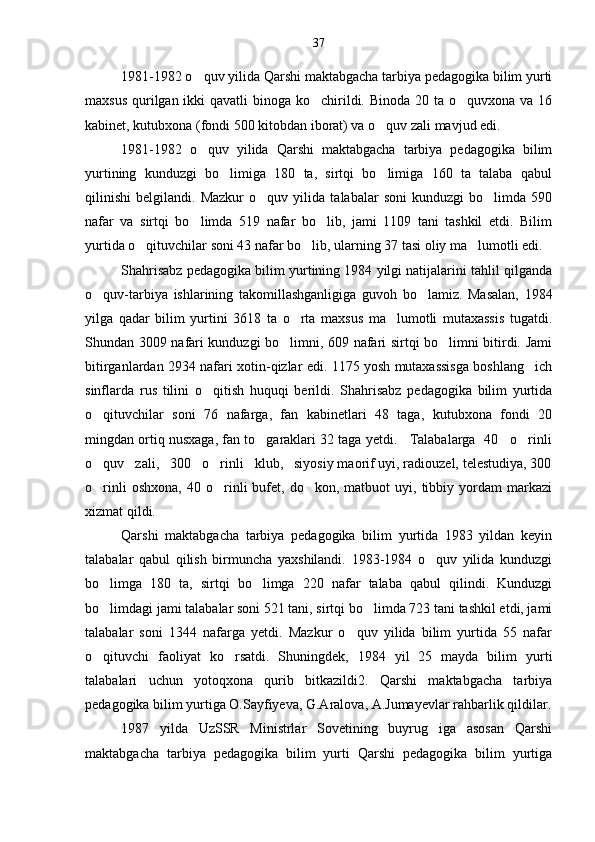 1981-1982 o quv yilida Qarshi maktabgacha tarbiya pedagogika bilim yurti
maxsus qurilgan ikki  qavatli binoga ko chirildi. Binoda 20 ta o quvxona va 16	
 
kabinet, kutubxona (fondi 500 kitobdan iborat) va o quv zali mavjud edi.	

1981-1982   o quv   yilida   Qarshi   maktabgacha   tarbiya   pedagogika   bilim	

yurtining   kunduzgi   bo limiga   180   ta,   sirtqi   bo limiga   160   ta   talaba   qabul	
 
qilinishi   belgilandi.   Mazkur   o quv   yilida   talabalar   soni   kunduzgi   bo limda   590	
 
nafar   va   sirtqi   bo limda   519   nafar   bo lib,   jami   1109   tani   tashkil   etdi.   Bilim	
 
yurtida o qituvchilar soni 43 nafar bo lib, ularning 37 tasi oliy ma lumotli edi.	
  
Shahrisabz pedagogika bilim yurtining 1984 yilgi natijalarini tahlil qilganda
o quv-tarbiya   ishlarining   takomillashganligiga   guvoh   bo lamiz.   Masalan,   1984	
 
yilga   qadar   bilim   yurtini   3618   ta   o rta   maxsus   ma lumotli   mutaxassis   tugatdi.	
 
Shundan 3009 nafari kunduzgi bo limni, 609 nafari sirtqi bo limni bitirdi. Jami	
 
bitirganlardan 2934 nafari xotin-qizlar edi. 1175 yosh mutaxassisga boshlang ich	

sinflarda   rus   tilini   o qitish   huquqi   berildi.   Shahrisabz   pedagogika   bilim   yurtida	

o qituvchilar   soni   76   nafarga,   fan   kabinetlari   48   taga,   kutubxona   fondi   20	

mingdan ortiq nusxaga, fan to garaklari 32 taga yetdi.   Talabalarga  40   o rinli	
 
o quv   zali,   300   o rinli   klub,   siyosiy maorif uyi, radiouzel, telestudiya, 300	
 
o rinli   oshxona,   40  o rinli   bufet,  do kon,   matbuot   uyi,   tibbiy   yordam   markazi
  
xizmat qildi.
Qarshi   maktabgacha   tarbiya   pedagogika   bilim   yurtida   1983   yildan   keyin
talabalar   qabul   qilish   birmuncha   yaxshilandi.   1983-1984   o quv   yilida   kunduzgi	

bo limga   180   ta,   sirtqi   bo limga   220   nafar   talaba   qabul   qilindi.   Kunduzgi	
 
bo limdagi jami talabalar soni 521 tani, sirtqi bo limda 723 tani tashkil etdi, jami
 
talabalar   soni   1344   nafarga   yetdi.   Mazkur   o quv   yilida   bilim   yurtida   55   nafar	

o qituvchi   faoliyat   ko rsatdi.   Shuningdek,   1984   yil   25   mayda   bilim   yurti	
 
talabalari   uchun   yotoqxona   qurib   bitkazildi2.   Qarshi   maktabgacha   tarbiya
pedagogika bilim yurtiga O.Sayfiyeva, G.Aralova, A.Jumayevlar rahbarlik qildilar.
1987   yilda   UzSSR   Ministrlar   Sovetining   buyrug iga   asosan   Qarshi	

maktabgacha   tarbiya   pedagogika   bilim   yurti   Qarshi   pedagogika   bilim   yurtiga 37 