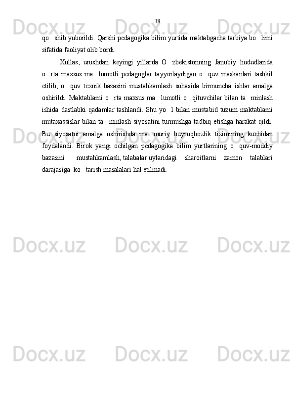 qo shib yuborildi. Qarshi pedagogika bilim yurtida maktabgacha tarbiya bo limi 
sifatida faoliyat olib bordi.
Xullas,   urushdan   keyingi   yillarda   O zbekistonning   Janubiy   hududlarida	

o rta   maxsus   ma lumotli   pedagoglar   tayyorlaydigan   o quv   maskanlari   tashkil	
  
etilib,   o quv   texnik   bazasini   mustahkamlash   sohasida   birmuncha   ishlar   amalga	

oshirildi. Maktablarni o rta maxsus ma lumotli o qituvchilar bilan ta minlash	
   
ishida   dastlabki   qadamlar   tashlandi.   Shu   yo l   bilan   mustabid   tuzum   maktablarni	

mutaxassislar  bilan  ta minlash   siyosatini  turmushga  tadbiq  etishga  harakat  qildi.	

Bu   siyosatni   amalga   oshirishda   ma muriy   buyruqbozlik   tizimining   kuchidan	

foydalandi.   Birok   yangi   ochilgan   pedagogika   bilim   yurtlarining   o quv-moddiy	

bazasini      mustahkamlash, talabalar uylaridagi    sharoitlarni    zamon    talablari
darajasiga  ko tarish masalalari hal etilmadi. 	
 38 