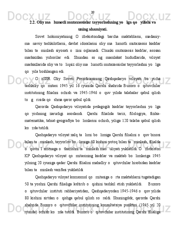 2.2. Oliy ma lumotli mutaxassislar tayyorlashning yo lga qo yilishi va  
uning ahamiyati.
Sovet   hokimiyatining   O zbekistondagi   barcha   maktablarni,   madaniy-	

ma naviy   tashkilotlarni,   davlat   idoralarini   oliy   ma lumotli   mutaxassis   kadrlar	
 
bilan   ta minlash   siyosati   o zini   oqlamadi.   Chunki   mutaxassis   kadrlar,   asosan	
 
markazdan   yuborilar   edi.   Shundan   so ng   mamlakat   hududlarida,   viloyat	

markazlarida oliy va to liqsiz oliy ma lumotli mutaxassislar tayyorlashni yo lga	
  
qo yila boshlangan edi.	

O zSSR   Oliy   Soveti   Prezidiumining   Qashqadaryo   viloyati   bo yicha	
 
tashkiliy   qo mitasi   1945   yil   16   iyunida   Qarshi   shahrida   Buxoro   o qituvchilar	
 
institutining   filialini   ochish   va   1945-1946   o quv   yilida   talabalar   qabul   qilish	

to g risida qo shma qaror qabul qildi.	
  
Qarorda   Qashqadaryo   viloyatida   pedagogik   kadrlar   tayyorlashni   yo lga	

qo yishning   zarurligi   asoslandi.   Qarshi   filialida   tarix,   filologiya,   fizika-	

matematika,   tabiat-geografiya   bo limlarini   ochish,   yiliga   120   talaba   qabul   qilish	

ko zda tutildi.	

Qashqadaryo viloyat xalq ta limi bo limiga Qarshi  filialini o quv binosi	
  
bilan ta minlash, tayyorlov bo limiga 60 kishini yotoq bilan ta minlash, filialda	
  
o quvni 1 smenaga o tkazishni ta minlash mas uliyati yuklatildi. O zbekiston	
    
KP   Qashqadaryo   viloyat   qo mitasining   kadrlar   va   maktab   bo limlariga   1945	
 
yilning 20 iyuniga qadar Qarshi filialini mahalliy o qituvchilar hisobidan kadrlar	

bilan ta minlash vazifasi yuklatildi.	

Qashqadaryo viloyat komsomol qo mitasiga o rta maktablarni tugatadigan	
 
50  ta   yoshni   Qarshi   filialiga   keltirib  o qishini   tashkil   etish   yuklatildi.        Buxoro	

o qituvchilar  instituti  rahbariyatidan,  Qashqadaryodan 1945-1946 o quv yilida	
 
80   kishini   sirtdan   o qishga   qabul   qilish   so raldi.   Shuningdek,   qarorda   Qarshi	
 
shahrida   Buxoro   o qituvchilar   institutining   konsultatsiya   punktini   (1945   yil   20

iyunda) ochish ko zda tutildi. Buxoro o qituvchilar institutining Qarshi filialiga
  39 