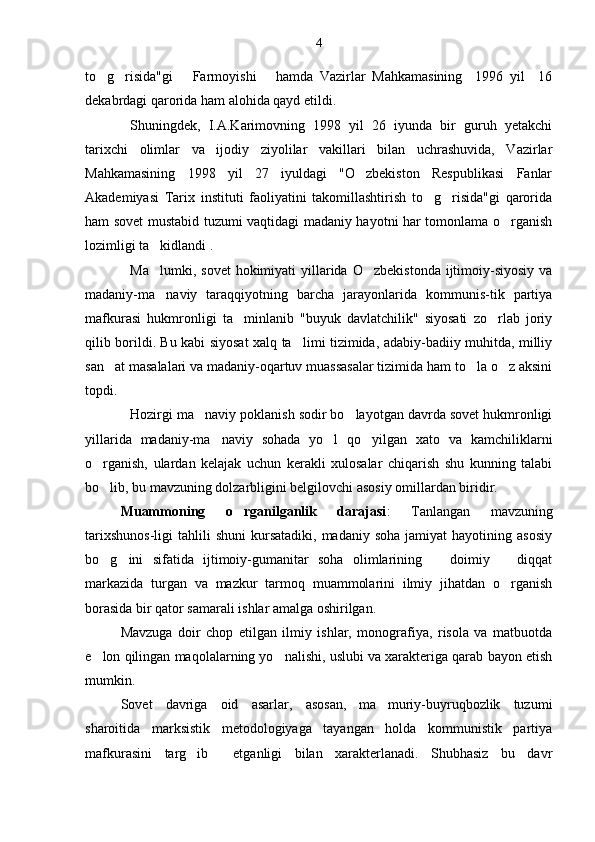 to g risida"gi       Farmoyishi       hamda   Vazirlar   Mahkamasining     1996   yil     16 
dekabrdagi qarorida ham alohida qayd etildi.
Shuningdek,   I.A.Karimovning   1998   yil   26   iyunda   bir   guruh   yetakchi
tarixchi   olimlar   va   ijodiy   ziyolilar   vakillari   bilan   uchrashuvida,   Vazirlar
Mahkamasining   1998   yil   27   iyuldagi   "O zbekiston   Respublikasi   Fanlar	

Akademiyasi   Tarix   instituti   faoliyatini   takomillashtirish   to g risida"gi   qarorida	
 
ham sovet mustabid tuzumi vaqtidagi madaniy hayotni har tomonlama o rganish	

lozimligi ta kidlandi .	

Ma lumki,  sovet   hokimiyati  yillarida  O zbekistonda   ijtimoiy-siyosiy  va
 
madaniy-ma naviy   taraqqiyotning   barcha   jarayonlarida   kommunis-tik   partiya

mafkurasi   hukmronligi   ta minlanib   "buyuk   davlatchilik"   siyosati   zo rlab   joriy	
 
qilib borildi. Bu kabi siyosat xalq ta limi tizimida, adabiy-badiiy muhitda, milliy	

san at masalalari va madaniy-oqartuv muassasalar tizimida ham to la o z aksini	
  
topdi.
Hozirgi ma naviy poklanish sodir bo layotgan davrda sovet hukmronligi	
 
yillarida   madaniy-ma naviy   sohada   yo l   qo yilgan   xato   va   kamchiliklarni	
  
o rganish,   ulardan   kelajak   uchun   kerakli   xulosalar   chiqarish   shu   kunning   talabi	

bo lib, bu mavzuning dolzarbligini belgilovchi asosiy omillardan biridir.

Muammoning   o rganilganlik   darajasi	
 :   Tanlangan   mavzuning
tarixshunos-ligi   tahlili  shuni   kursatadiki,  madaniy  soha   jamiyat   hayotining  asosiy
bo g ini   sifatida   ijtimoiy-gumanitar   soha   olimlarining       doimiy       diqqat	
 
markazida   turgan   va   mazkur   tarmoq   muammolarini   ilmiy   jihatdan   o rganish	

borasida bir qator samarali ishlar amalga oshirilgan.
Mavzuga   doir   chop   etilgan   ilmiy   ishlar,   monografiya,   risola   va   matbuotda
e lon qilingan maqolalarning yo nalishi, uslubi va xarakteriga qarab bayon etish	
 
mumkin.
Sovet   davriga   oid   asarlar,   asosan,   ma muriy-buyruqbozlik   tuzumi	

sharoitida   marksistik   metodologiyaga   tayangan   holda   kommunistik   partiya
mafkurasini   targ ib     etganligi   bilan   xarakterlanadi.   Shubhasiz   bu   davr	
 4 