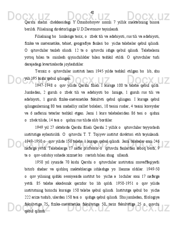 Qarshi   shahri   chekkasidagi   Y.Oxunboboyev   nomli   7   yillik   maktabning   binosi
berildi. Filialning direktorligiga U.D.Davronov tayinlandi.
Filialning bo limlariga tarix, o zbek tili va adabiyoti, rus tili va adabiyoti, 
fizika   va   matematika,   tabiat,   geografiya   fanlari   bo yicha   talabalar   qabul   qilindi.	

O qituvchilar   tanlab   olindi.   12   ta   o qituvchi   ishga   qabul   qilindi.   Talabalarni	
 
yotoq   bilan   ta minlash   qiyinchiliklar   bilan   tashkil   etildi.   O qituvchilar   turli	
 
darajadagi kvartiralarda joylashdilar.
Termiz   o qituvchilar   instituti   ham   1945   yilda   tashkil   etilgan   bo lib,   shu
 
yili 195 kishi qabul qilingan.
1947-1948   o quv   yilida   Qarshi   filiali   I   kursga   100   ta   talaba   qabul   qildi.	

Jumladan,   2   guruh   o zbek   tili   va   adabiyoti   bo limiga,   1   guruh   rus   tili   va	
 
adabiyoti,   1   guruh   fizika-matematika   fakulteti   qabul   qilingan.   I   kursga   qabul
qilinganlarning 80 tasi mahalliy millat bolalari, 10 tasini ruslar, 4 tasini koreyslar
va   6   nafarini   tatarlar   tashkil   etgan.   Jami   1   kurs   talabalaridan   86   tasi   o qishni	

o zbek tilida, 14 tasi o qishni rus tilida olib bordilar.	
 
1949 yil 27 oktabrda Qarshi  filiali Qarshi 2 yillik o qituvchilar tayyorlash	

institutiga aylantirildi. O qituvchi  T. T. Tojiyev institut  direktori  etib tayinlandi.	

1949-1950 o quv yilida 156 talaba 1 kursga qabul qilindi. Jami talabalar soni 246	

nafarga yetdi. Talabalarga 17 nafar professor-o qituvchi fanlardan saboq berdi, 9	

ta o quv-uslubiy sohada xizmat ko rsatish bilan shug ullandi.	
  
1950   yil   iyunida   70   kishi   Qarshi   o qituvchilar   institutini   muvaffaqiyatli	

bitirib   shahar   va   qishloq   maktablariga   ishlashga   yo llanma   oldilar.   1949-50	

o quv   yilining   qishki   sessiyasida   institut   bo yicha   a lochilar   soni   17   nafarga	
  
yetdi.   85   talaba   akademik   qarzdor   bo lib   qoldi.   1950-1951   o quv   yilida	
 
institutning   birinchi   kursiga   150   talaba   qabul   qilindi.   Institutga   qabul   bo yicha	

222 ariza tushib, ulardan 150 tasi o qishga qabul qilindi. Shu jumladan, filologiya	

fakultetiga   75,   fizika-matematika   fakultetiga   50,   tarix   fakultetiga   25   o quvchi	

qabul qilindi. 40 