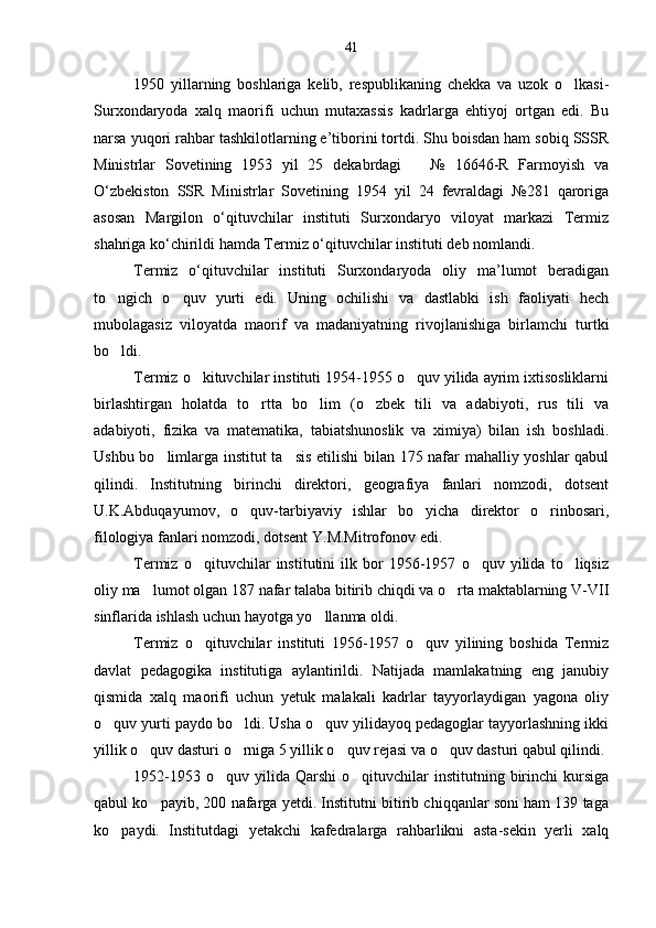 1950   yillarning   boshlariga   kelib,   respublikaning   chekka   va   uzok   o lkasi-
Surxondaryoda   xalq   maorifi   uchun   mutaxassis   kadrlarga   ehtiyoj   ortgan   edi.   Bu
narsa yuqori rahbar tashkilotlarning e’tiborini tortdi. Shu boisdan ham sobiq SSSR
Ministrlar   Sovetining   1953   yil   25   dekabrdagi       №   16646-R   Farmoyish   va
O‘zbekiston   SSR   Ministrlar   Sovetining   1954   yil   24   fevraldagi   №281   qaroriga
asosan   Margilon   o‘qituvchilar   instituti   Surxondaryo   viloyat   markazi   Termiz
shahriga ko‘chirildi hamda Termiz o‘qituvchilar instituti deb nomlandi.
Termiz   o‘qituvchilar   instituti   Surxondaryoda   oliy   ma’lumot   beradigan
to ngich   o quv   yurti   edi.   Uning   ochilishi   va   dastlabki   ish   faoliyati   hech	
 
mubolagasiz   viloyatda   maorif   va   madaniyatning   rivojlanishiga   birlamchi   turtki
bo ldi.

Termiz o kituvchilar instituti 1954-1955 o quv yilida ayrim ixtisosliklarni	
 
birlashtirgan   holatda   to rtta   bo lim   (o zbek   tili   va   adabiyoti,   rus   tili   va	
  
adabiyoti,   fizika   va   matematika,   tabiatshunoslik   va   ximiya)   bilan   ish   boshladi.
Ushbu bo limlarga institut ta sis etilishi bilan 175 nafar mahalliy yoshlar qabul	
 
qilindi.   Institutning   birinchi   direktori,   geografiya   fanlari   nomzodi,   dotsent
U.K.Abduqayumov,   o quv-tarbiyaviy   ishlar   bo yicha   direktor   o rinbosari,	
  
filologiya fanlari nomzodi, dotsent Y.M.Mitrofonov edi.
Termiz   o qituvchilar   institutini   ilk   bor   1956-1957   o quv   yilida   to liqsiz	
  
oliy ma lumot olgan 187 nafar talaba bitirib chiqdi va o rta maktablarning V-VII	
 
sinflarida ishlash uchun hayotga yo llanma oldi.	

Termiz   o qituvchilar   instituti   1956-1957   o quv   yilining   boshida   Termiz	
 
davlat   pedagogika   institutiga   aylantirildi.   Natijada   mamlakatning   eng   janubiy
qismida   xalq   maorifi   uchun   yetuk   malakali   kadrlar   tayyorlaydigan   yagona   oliy
o quv yurti paydo bo ldi. Usha o quv yilidayoq pedagoglar tayyorlashning ikki	
  
yillik o quv dasturi o rniga 5 yillik o quv rejasi va o quv dasturi qabul qilindi.	
   
1952-1953  o quv  yilida  Qarshi   o qituvchilar  institutning  birinchi   kursiga	
 
qabul ko payib, 200 nafarga yetdi. Institutni bitirib chiqqanlar soni ham 139 taga	

ko paydi.   Institutdagi   yetakchi   kafedralarga   rahbarlikni   asta-sekin   yerli   xalq	
 41 