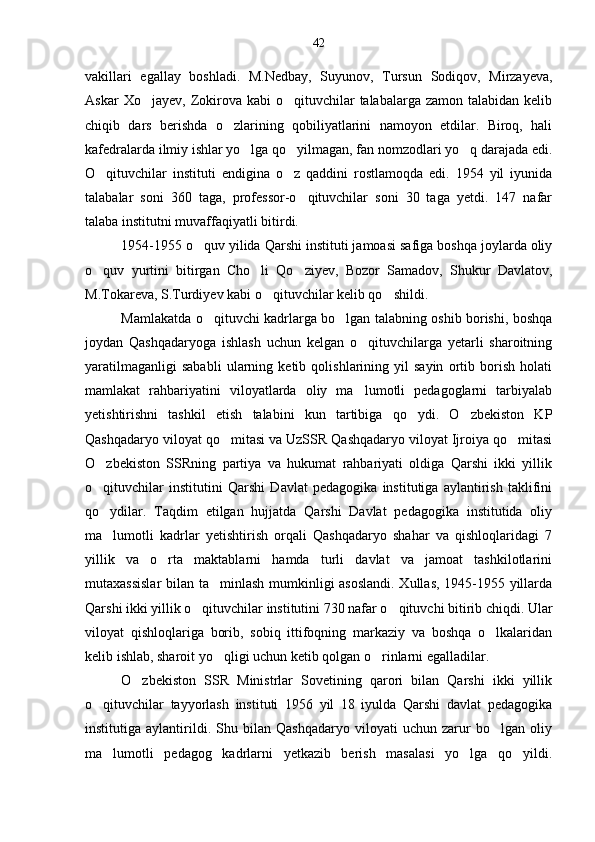 vakillari   egallay   boshladi.   M.Nedbay,   Suyunov,   Tursun   Sodiqov,   Mirzayeva,
Askar   Xo jayev, Zokirova  kabi   o qituvchilar   talabalarga zamon  talabidan  kelib 
chiqib   dars   berishda   o zlarining   qobiliyatlarini   namoyon   etdilar.   Biroq,   hali	

kafedralarda ilmiy ishlar yo lga qo yilmagan, fan nomzodlari yo q darajada edi.	
  
O qituvchilar   instituti   endigina   o z   qaddini   rostlamoqda   edi.   1954   yil   iyunida	
 
talabalar   soni   360   taga,   professor-o qituvchilar   soni   30   taga   yetdi.   147   nafar	

talaba institutni muvaffaqiyatli bitirdi. 
1954-1955 o quv yilida Qarshi instituti jamoasi safiga boshqa joylarda oliy	

o quv   yurtini   bitirgan   Cho li   Qo ziyev,   Bozor   Samadov,   Shukur   Davlatov,	
  
M.Tokareva, S.Turdiyev kabi o qituvchilar kelib qo shildi.	
 
Mamlakatda o qituvchi kadrlarga bo lgan talabning oshib borishi, boshqa	
 
joydan   Qashqadaryoga   ishlash   uchun   kelgan   o qituvchilarga   yetarli   sharoitning	

yaratilmaganligi   sababli   ularning   ketib   qolishlarining   yil   sayin   ortib   borish   holati
mamlakat   rahbariyatini   viloyatlarda   oliy   ma lumotli   pedagoglarni   tarbiyalab

yetishtirishni   tashkil   etish   talabini   kun   tartibiga   qo ydi.   O zbekiston   KP	
 
Qashqadaryo viloyat qo mitasi va UzSSR Qashqadaryo viloyat Ijroiya qo mitasi	
 
O zbekiston   SSRning   partiya   va   hukumat   rahbariyati   oldiga   Qarshi   ikki   yillik	

o qituvchilar   institutini   Qarshi   Davlat   pedagogika   institutiga   aylantirish   taklifini

qo ydilar.   Taqdim   etilgan   hujjatda   Qarshi   Davlat   pedagogika   institutida   oliy

ma lumotli   kadrlar   yetishtirish   orqali   Qashqadaryo   shahar   va   qishloqlaridagi   7

yillik   va   o rta   maktablarni   hamda   turli   davlat   va   jamoat   tashkilotlarini	

mutaxassislar  bilan ta minlash mumkinligi asoslandi. Xullas, 1945-1955 yillarda	

Qarshi ikki yillik o qituvchilar institutini 730 nafar o qituvchi bitirib chiqdi. Ular	
 
viloyat   qishloqlariga   borib,   sobiq   ittifoqning   markaziy   va   boshqa   o lkalaridan	

kelib ishlab, sharoit yo qligi uchun ketib qolgan o rinlarni egalladilar.	
 
O zbekiston   SSR   Ministrlar   Sovetining   qarori   bilan   Qarshi   ikki   yillik	

o qituvchilar   tayyorlash   instituti   1956   yil   18   iyulda   Qarshi   davlat   pedagogika	

institutiga   aylantirildi.   Shu   bilan   Qashqadaryo   viloyati   uchun   zarur   bo lgan   oliy	

ma lumotli   pedagog   kadrlarni   yetkazib   berish   masalasi   yo lga   qo yildi.	
   42 