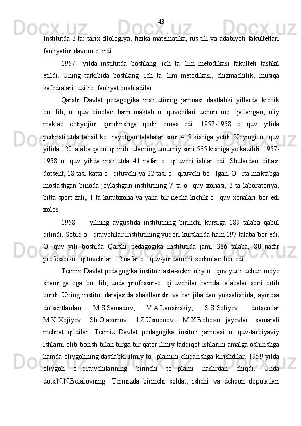 Institutda 3 ta: tarix-filologiya, fizika-matematika, rus tili va adabiyoti fakultetlari
faoliyatini davom ettirdi.
1957     yilda   institutda   boshlang ich   ta lim   metodikasi   fakulteti   tashkil 
etildi.   Uning   tarkibida   boshlang ich   ta lim   metodikasi,   chizmachilik,   musiqa	
 
kafedralari tuzilib, faoliyat boshladilar.
Qarshi   Davlat   pedagogika   institutining   jamoasi   dastlabki   yillarda   kichik
bo lib,   o quv   binolari   ham   maktab   o quvchilari   uchun   mo ljallangan,   oliy	
   
maktab   ehtiyojini   qondirishga   qodir   emas   edi.   1957-1958   o quv   yilida	

pedinstitutda tahsil ko rayotgan talabalar soni 415 kishiga yetdi. Keyingi o quv	
 
yilida 120 talaba qabul qilinib, ularning umumiy soni 535 kishiga yetkazildi. 1957-
1958   o quv   yilida   institutda   41   nafar   o qituvchi   ishlar   edi.   Shulardan   bittasi	
 
dotsent, 18 tasi katta o qituvchi va 22 tasi o qituvchi bo lgan. O rta maktabga	
   
moslashgan   binoda   joylashgan   institutning   7   ta   o quv   xonasi,   3   ta   laboratoriya,	

bitta  sport   zali,  1   ta  kutubxona   va   yana   bir   necha   kichik   o quv   xonalari   bor   edi	

xolos.
1958         yilning   avgustida   institutning   birinchi   kursiga   189   talaba   qabul
qilindi. Sobiq o qituvchilar institutining yuqori kurslarida ham 197 talaba bor edi.	

O quv   yili   boshida   Qarshi   pedagogika   institutida   jami   386   talaba,   80   nafar	

professor-o qituvchilar, 12 nafar o quv-yordamchi xodimlari bor edi.	
 
Termiz Davlat pedagogika instituti asta-sekin oliy o quv yurti uchun moye	

sharoitga   ega   bo lib,   unda   professor-o qituvchilar   hamda   talabalar   soni   ortib	
 
bordi.  Uning institut   darajasida  shakllanishi  va  har  jihatdan  yuksalishida,   ayniqsa
dotsentlardan   M.S.Samadov,   V.A.Lansizskiy,   S.S.Soliyev,   dotsentlar
M.K.Xojiyev,   Sh.Otaxonov,   I.Z.Usmonov,   M.X.Boboxo jayevlar   samarali	

mehnat   qildilar.   Termiz   Davlat   pedagogika   insituti   jamoasi   o quv-tarbiyaviy	

ishlarni olib borish bilan birga bir qator ilmiy-tadqiqot ishlarini amalga oshirishga
hamda oliygohning dastlabki ilmiy to plamini chiqarishga kirishdilar. 1959 yilda	

oliygoh   o qituvchilarining   birinchi   to plami   nashrdan   chiqdi.   Unda	
 
dots.N.N.Belalovning   "Termizda   birinchi   soldat,   ishchi   va   dehqon   deputatlari 43 