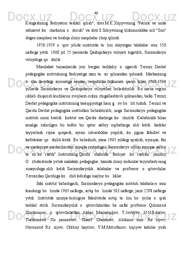 Kengashning   faoliyatini   tashkil   qilish",   dots.M.K.Xojiyevning   "Parnik   va   unda
sabzavot  ko chatlarini  o stirish" va dots.S.Soliyevning tilshunoslikka oid "Son" 
degan maqolasi va boshqa ilmiy maqolalar chop qilindi.
1958-1959   o quv   yilida   institutda   ta lim   olayotgan   talabalar   soni   550	
 
nafarga   yetdi.   1960   yil   25   yanvarda   Qashqadaryo   viloyati   tugatilib,   Surxondaryo
viloyatiga qo shildi.	

Mamlakat   tumanlarida   yuz   bergan   tashkiliy   o zgarish   Termiz   Davlat	

pedagogika   institutining   faoliyatiga   xam   ta sir   qilmasdan   qolmadi.   Markazning	

o sha   davrdagi   siyosatiga   asosan,   respublika   hukumati   qarori   bilan   1960-1964	

yillarda   Surxondaryo   va   Qashqadaryo   viloyatlari   birlashtirildi.   Bu   narsa   region
ishlab chiqarish kuchlarini rivojlanti-rishni chigallashtirib qolmasdan, balki Termiz
Davlat pedagogika institutining taraqqiyotiga ham g ov bo lib tushdi. Termiz va	
 
Qarshi  Davlat pedagogika institutlari birlashtirilib, unga Surxondaryo pedagogika
instituti   nomi   berildi.   Institut   esa   Qarshi   shahriga   ko chirildi.   Kaltabinlik   bilan	

amalga   oshirilgan   bu   tadbir   bir   qator   salbiy   oqibatlarga   olib   keldi:   kadrlar
tayyorlash   rejasi   qisqardi,   ayrim   ixtisosliklar   yopildi,   ko pgina   fakultet   va	

kafedralar qo shilib ketdi. Bu birlashish, yana 1965 yildagi ajralish, ayniqsa, fan	

va madaniyat markazlaridan uzoqda joylashgan Surxondaryo uchun ayniqsa salbiy
ta sir ko rsatdi	
  1
. Institutning Qarshi     shahrida     faoliyat     ko rsatishi     janubiy	
O zbekistonda yetuk malakali pedagoglar, hamda ilmiy xodimlar tayyorlash-ning	

susayishiga olib   keldi. Surxondaryolik   talabalar   va   professor   o qituvchilar	

Termizdan Qarshiga ko chib kelishga majbur bo ldilar.	
 
Ikki   institut   birlashgach,   Surxondaryo   pedagogika   instituti   talabala-ri   soni
kunduzgi bo limda 1965 nafarga, sirtqi bo limda 503 nafarga, jami 2298 nafarga	
 
yetdi.   Institutda   ximiya-biologiya   fakultetida   sirtqi   ta lim   bo yicha   o qish	
  
tashkil   etildi.   Surxondaryolik   o qituvchilardan   bir   nafar   professor   Qulmurod	

Shodmonov,   o qituvchilardan   Akbar   Mamatqulov,   T.Jovliyev,   N.N.Belalov,	

Turdimurod   Xo jamurotov,   Sharif   Otaxonov,   Abdumo min   Ro ziyev,	
  
Normurod   Ro ziyev,   Oltiboy   hayitov,   Y.M.Mitrofanov,   hojiyev   kabilar   yosh	
 44 