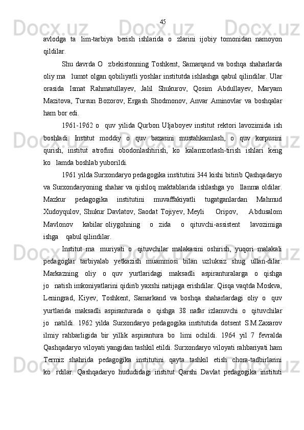 avlodga   ta lim-tarbiya   berish   ishlarida   o zlarini   ijobiy   tomonidan   namoyon 
qildilar.
Shu   davrda   O zbekistonning   Toshkent,   Samarqand   va   boshqa   shaharlarda	

oliy ma lumot olgan qobiliyatli yoshlar institutda ishlashga qabul qilindilar. Ular	

orasida   Ismat   Rahmatullayev,   Jalil   Shukurov,   Qosim   Abdullayev,   Maryam
Mazitova,   Tursun   Bozorov,   Ergash   Shodmonov,   Anvar   Aminovlar   va   boshqalar
ham bor edi.
1961-1962   o quv   yilida   Qurbon   Uljaboyev   institut   rektori   lavozimida   ish	

boshladi.   Institut   moddiy   o quv   bazasini   mustahkamlash,   o quv   korpusini	
 
qurish,   institut   atrofini   obodonlashtirish,   ko kalamzorlash-tirish   ishlari   keng	

ko lamda boshlab yuborildi.	

1961 yilda Surxondaryo pedagogika institutini 344 kishi bitirib Qashqadaryo
va Surxondaryoning shahar va qishloq maktablarida ishlashga yo llanma oldilar.	

Mazkur   pedagogika   institutini   muvaffakiyatli   tugatganlardan   Mahmud
Xudoyqulov,   Shukur   Davlatov,   Saodat   Tojiyev,   Meyli         Oripov,         Abdusalom
Mavlonov       kabilar  oliygohning       o zida       o qituvchi-assistent        lavozimiga	
 
ishga    qabul qilindilar.
Institut   ma muriyati   o qituvchilar   malakasini   oshirish,   yuqori   malakali	
 
pedagoglar   tarbiyalab   yetkazish   muammosi   bilan   uzluksiz   shug ullan-dilar.	

Markazning   oliy   o quv   yurtlaridagi   maksadli   aspiranturalarga   o qishga	
 
jo natish imkoniyatlarini qidirib yaxshi natijaga erishdilar. Qisqa vaqtda Moskva,	

Leningrad,   Kiyev,   Toshkent,   Samarkand   va   boshqa   shaharlardagi   oliy   o quv	

yurtlarida   maksadli   aspiranturada   o qishga   38   nafar   izlanuvchi   o qituvchilar	
 
jo natildi.   1962   yilda   Surxondaryo   pedagogika   institutida   dotsent   S.M.Zaxarov	

ilmiy   rahbarligida   bir   yillik   aspirantura   bo limi   ochildi.   1964   yil   7   fevralda	

Qashqadaryo viloyati yangidan tashkil etildi. Surxondaryo viloyati rahbariyati ham
Termiz   shahrida   pedagogika   institutini   qayta   tashkil   etish   chora-tadbirlarini
ko rdilar.   Qashqadaryo   hududidagi   institut   Qarshi   Davlat   pedagogika   instituti	
 45 