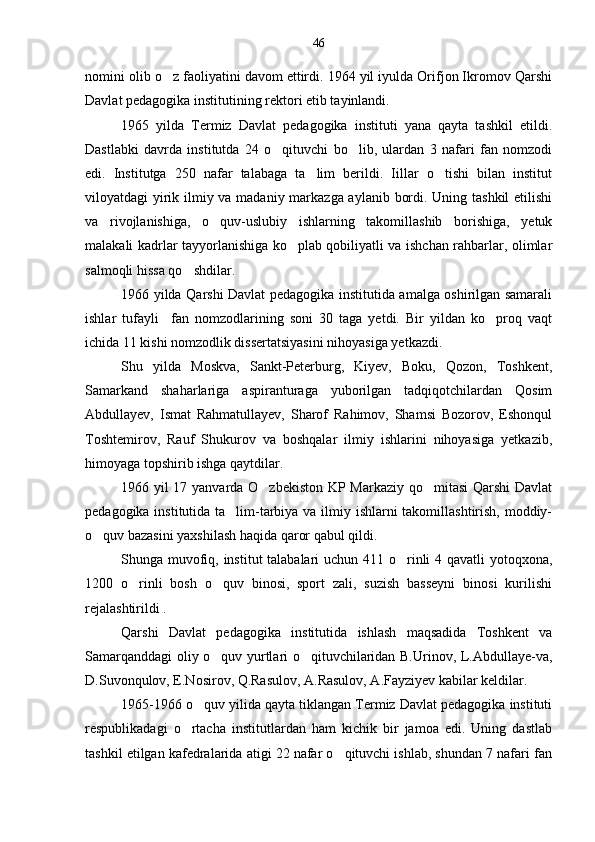 nomini olib o z faoliyatini davom ettirdi. 1964 yil iyulda Orifjon Ikromov Qarshi
Davlat pedagogika institutining rektori etib tayinlandi.
1965   yilda   Termiz   Davlat   pedagogika   instituti   yana   qayta   tashkil   etildi.
Dastlabki   davrda   institutda   24   o qituvchi   bo lib,   ulardan   3   nafari   fan   nomzodi	
 
edi.   Institutga   250   nafar   talabaga   ta lim   berildi.   Iillar   o tishi   bilan   institut	
 
viloyatdagi yirik ilmiy va madaniy markazga aylanib bordi. Uning tashkil  etilishi
va   rivojlanishiga,   o quv-uslubiy   ishlarning   takomillashib   borishiga,   yetuk	

malakali kadrlar tayyorlanishiga ko plab qobiliyatli va ishchan rahbarlar, olimlar	

salmoqli hissa qo shdilar.	

1966 yilda Qarshi Davlat pedagogika institutida amalga oshirilgan samarali
ishlar   tufayli     fan   nomzodlarining   soni   30   taga   yetdi.   Bir   yildan   ko proq   vaqt	

ichida 11 kishi nomzodlik dissertatsiyasini nihoyasiga yetkazdi.
Shu   yilda   Moskva,   Sankt-Peterburg,   Kiyev,   Boku,   Qozon,   Toshkent,
Samarkand   shaharlariga   aspiranturaga   yuborilgan   tadqiqotchilardan   Qosim
Abdullayev,   Ismat   Rahmatullayev,   Sharof   Rahimov,   Shamsi   Bozorov,   Eshonqul
Toshtemirov,   Rauf   Shukurov   va   boshqalar   ilmiy   ishlarini   nihoyasiga   yetkazib,
himoyaga topshirib ishga qaytdilar.
1966 yil 17 yanvarda O zbekiston KP Markaziy qo mitasi  Qarshi Davlat	
 
pedagogika institutida ta lim-tarbiya va ilmiy ishlarni  takomillashtirish, moddiy-	

o quv bazasini yaxshilash haqida qaror qabul qildi.	

Shunga muvofiq, institut  talabalari  uchun 411 o rinli 4 qavatli yotoqxona,	

1200   o rinli   bosh   o quv   binosi,   sport   zali,   suzish   basseyni   binosi   kurilishi	
 
rejalashtirildi .
Qarshi   Davlat   pedagogika   institutida   ishlash   maqsadida   Toshkent   va
Samarqanddagi oliy o quv yurtlari o qituvchilaridan B.Urinov, L.Abdullaye-va,	
 
D.Suvonqulov, E.Nosirov, Q.Rasulov, A.Rasulov, A.Fayziyev kabilar keldilar.
1965-1966 o quv yilida qayta tiklangan Termiz Davlat pedagogika instituti	

respublikadagi   o rtacha   institutlardan   ham   kichik   bir   jamoa   edi.   Uning   dastlab	

tashkil etilgan kafedralarida atigi 22 nafar o qituvchi ishlab, shundan 7 nafari fan	
 46 
