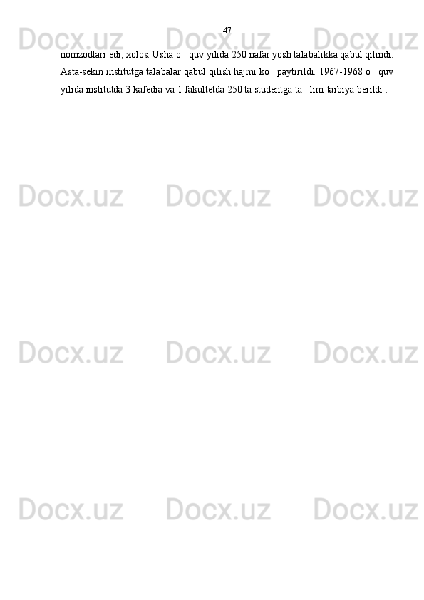 nomzodlari edi, xolos. Usha o quv yilida 250 nafar yosh talabalikka qabul qilindi.
Asta-sekin institutga talabalar qabul qilish hajmi ko paytirildi. 1967-1968 o quv	
 
yilida institutda 3 kafedra va 1 fakultetda 250 ta studentga ta lim-tarbiya berildi .	
 47 