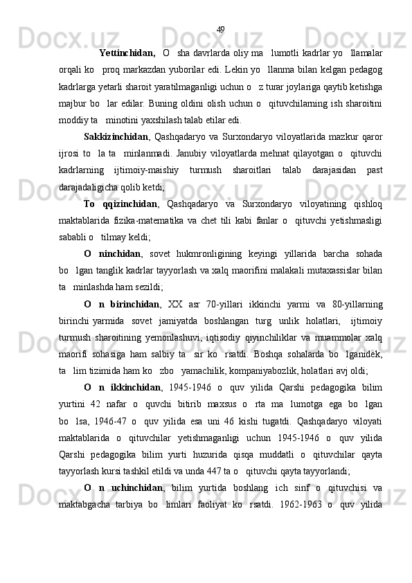                        Yettinchidan,    O sha davrlarda oliy ma lumotli  kadrlar  yo llamalar  
orqali ko proq markazdan yuborilar edi. Lekin yo llanma bilan kelgan pedagog	
 
kadrlarga yetarli sharoit yaratilmaganligi uchun o z turar joylariga qaytib ketishga	

majbur  bo lar  edilar.  	
 Buning oldini  olish uchun o qituvchilarning ish sharoitini	
moddiy ta minotini yaxshilash talab etilar edi.	

Sakkizinchidan ,   Qashqadaryo   va   Surxondaryo   viloyatlarida   mazkur   qaror
ijrosi   to la   ta minlanmadi.   Janubiy   viloyatlarda   mehnat   qilayotgan   o qituvchi	
  
kadrlarning   ijtimoiy-maishiy   turmush   sharoitlari   talab   darajasidan   past
darajadaligicha qolib ketdi;
To qqizinchidan
 ,   Qashqadaryo   va   Surxondaryo   viloyatining   qishloq
maktablarida   fizika-matematika   va   chet   tili   kabi   fanlar   o qituvchi   yetishmasligi	

sababli o tilmay keldi;	

O ninchidan
 ,   s ovet   hukmronligining   keyingi   yillarida   barcha   sohada
bo lgan tanglik kadrlar tayyorlash va xalq maorifini malakali mutaxassislar bilan	

ta minlashda ham sezildi;

O n   birinchidan	
 ,   XX   asr   70-yillari   ikkinchi   yarmi   va   80-yillarning
birinchi   yarmida     sovet     jamiyatda     boshlangan     turg unlik     holatlari,       ijtimoiy	

turmush   sharoitining   yemonlashuvi,   iqtisodiy   qiyinchiliklar   va   muammolar   xalq
maorifi   sohasiga   ham   salbiy   ta sir   ko rsatdi.   Boshqa   sohalarda   bo lganidek,	
  
ta lim tizimida ham ko zbo yamachilik, kompaniyabozlik, holatlari avj oldi;	
  
O n   ikkinchidan	
 ,   1945-1946   o quv   yilida   Qarshi   pedagogika   bilim	
yurtini   42   nafar   o quvchi   bitirib   maxsus   o rta   ma lumotga   ega   bo lgan	
   
bo lsa,   1946-47   o quv   yilida   esa   uni   46   kishi   tugatdi.   Qashqadaryo   viloyati	
 
maktablarida   o qituvchilar   yetishmaganligi   uchun   1945-1946   o quv   yilida	
 
Qarshi   pedagogika   bilim   yurti   huzurida   qisqa   muddatli   o qituvchilar   qayta	

tayyorlash kursi tashkil etildi va unda 447 ta o qituvchi qayta tayyorlandi;	

O n   uchinchidan	
 ,   b ilim   yurtida   boshlang ich   sinf   o qituvchisi   va	 
maktabgacha   tarbiya   bo limlari   faoliyat   ko rsatdi.   1962-1963   o quv   yilida	
   49 