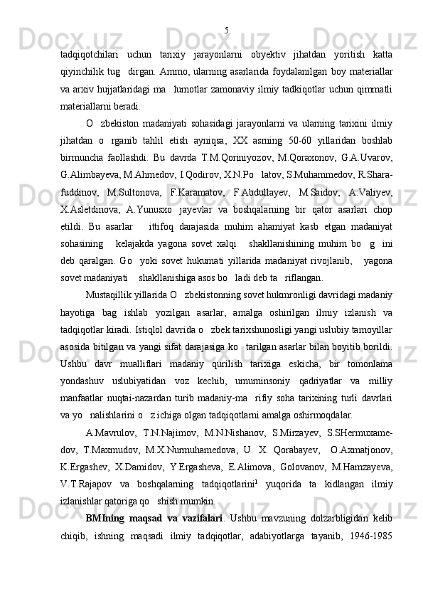 tadqiqotchilari   uchun   tarixiy   jarayonlarni   obyektiv   jihatdan   yoritish   katta
qiyinchilik   tug dirgan.   Ammo,   ularning   asarlarida   foydalanilgan   boy   materiallar
va arxiv hujjatlaridagi  ma lumotlar  zamonaviy ilmiy tadkiqotlar  uchun qimmatli	

materiallarni beradi.
O zbekiston   madaniyati   sohasidagi   jarayonlarni   va   ularning   tarixini   ilmiy	

jihatdan   o rganib   tahlil   etish   ayniqsa,   XX   asrning   50-60   yillaridan   boshlab	

birmuncha   faollashdi.   Bu   davrda   T.M.Qoriniyozov,   M.Qoraxonov,   G.A.Uvarov,
G.Alimbayeva,   M.Ahmedov, I.Qodirov, X.N.Po latov, S.Muhammedov,	
   R.Shara -
fuddinov,   M.Sultonova,   F.Karamatov,   F.Abdullayev,   M.Saidov,   A.Valiyev,
X.Asletdinova,   A.Yunusxo jayevlar   va   boshqalarning   bir   qator   asarlari   chop	

etildi.   Bu   asarlar       ittifoq   darajasida   muhim   ahamiyat   kasb   etgan   madaniyat
sohasining   kelajakda   yagona   sovet   xalqi   shakllanishining   muhim   bo g ini	
   
deb   qaralgan.   Go yoki   sovet   hukumati   yillarida   madaniyat   rivojlanib,   yagona	
 
sovet madaniyati  shakllanishiga asos bo ladi deb ta riflangan
   .  
Mustaqillik yillarida O zbekistonning sovet hukmronligi davridagi madaniy	

hayotiga   bag ishlab   yozilgan   asarlar,   amalga   oshirilgan   ilmiy   izlanish   va	

tadqiqotlar kiradi. Istiqlol davrida o zbek tarixshunosligi yangi uslubiy tamoyillar	

asosida bitilgan va yangi sifat darajasiga ko tarilgan asarlar bilan boyitib borildi.	

Ushbu   davr   mualliflari   madaniy   qurilish   tarixiga   eskicha,   bir   tomonlama
yondashuv   uslubiyatidan   voz   kechib,   umuminsoniy   qadriyatlar   va   milliy
manfaatlar   nuqtai-nazardan   turib   madaniy-ma rifiy   soha   tarixining   turli   davrlari	

va yo nalishlarini o z ichiga olgan tadqiqotlarni amalga oshirmoqdalar.	
 
A.Mavrulov,   T.N.Najimov,   M.N.Nishanov,   S.Mirzayev,   S.SHermuxame-
dov,   T.Maxmudov,   M.X.Nurmuhamedova,   U.   X.   Qorabayev,     O.Axmatjonov,
K.Ergashev,   X.Damidov,   Y.Ergasheva,   E.Alimova,   Golovanov,   M.Hamzayeva,
V.T.Rajapov   va   boshqalarning   tadqiqotlarini 1
  yuqorida   ta kidlangan   ilmiy	

izlanishlar qatoriga qo shish mumkin.	

BMIning   maqsad   va   vazifalari .   Ushbu   mavzuning   dolzarbligidan   kelib
chiqib,   ishning   maqsadi   ilmiy   tadqiqotlar,   adabiyotlarga   tayanib,   1946-1985 5 