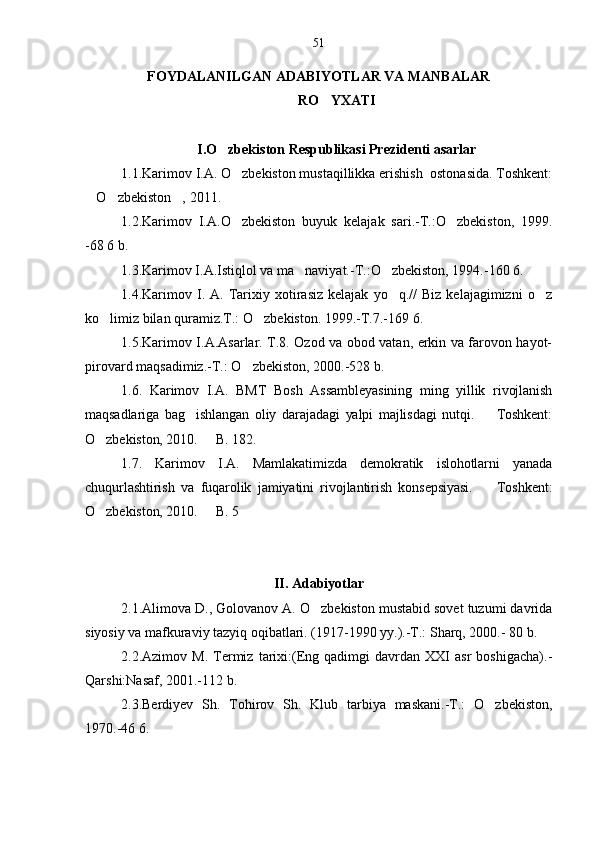 FOYDALANILGAN ADABIYOTLAR VA MANBALAR
RO YXATI
I.O zbekiston Respublikasi Prezidenti asarlar	

1.1.Karimov I.A. O zbekiston mustaqillikka erishish  ostonasida. Toshkent:	

O zbekiston , 2011.	
  
1.2.Karimov   I.A.O zbekiston   buyuk   kelajak   sari.-T.:O zbekiston,   1999.	
 
-68   6 b.
1.3.Karimov I.A.Istiqlol va ma naviyat.-T.:O zbekiston, 1994.-160 6.	
 
1.4.Karimov   I.  A.   Tarixiy  xotirasiz   kelajak   yo q.//   Biz   kelajagimizni   o z	
 
ko limiz bilan quramiz.T.: O zbekiston. 1999.-T.7.-169 6.	
 
1.5.Karimov I.A.Asarlar. T.8. Ozod va obod vatan, erkin va farovon hayot-
pirovard maqsadimiz.-T.: O zbekiston, 2000.-528 b.	

1.6.   Karimov   I.A.   BMT   Bosh   Assambleyasining   ming   yillik   rivojlanish
maqsadlariga   bag ishlangan   oliy   darajadagi   yalpi   majlisdagi   nutqi.     Toshkent:	
 
O zbekiston, 2010.   B. 182.	
 
1.7.   Karimov   I.A.   Mamlakatimizda   demokratik   islohotlarni   yanada
chuqurlashtirish   va   fuqarolik   jamiyatini   rivojlantirish   konsepsiyasi.     Toshkent:	

O zbekiston, 2010.   B. 5	
 
II. Adabiyotlar
2.1.Alimova D., Golovanov A. O zbekiston mustabid sovet tuzumi davrida	

siyosiy va mafkuraviy tazyiq oqibatlari. (1917-1990 yy.).-T.: Sharq, 2000.- 80 b.
2.2.Azimov  M.   Termiz   tarixi:(Eng  qadimgi   davrdan   XXI   asr   boshigacha).-
Qarshi:Nasaf, 2001.-112 b. 
2.3.Berdiyev   Sh.   Tohirov   Sh.   Klub   tarbiya   maskani.-T.:   O zbekiston,	

1970.-46 6. 51 