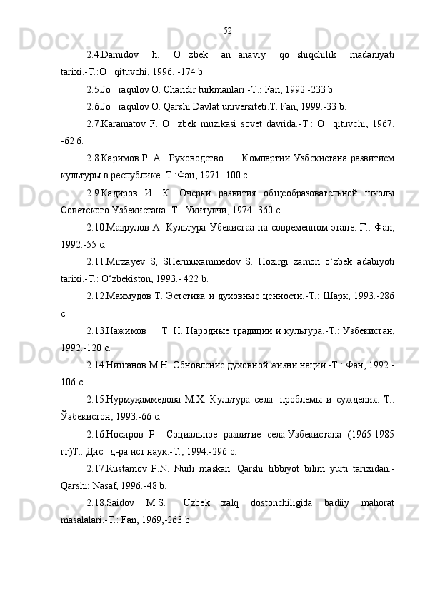 2.4.Damidov       h.       O zbek       an anaviy       qo shiqchilik       madaniyati  
tarixi.-T.:O qituvchi, 1996. -174 b.	

2.5.Jo raqulov O. Chandir turkmanlari.-T.: Fan, 1992.-233 b.

2.6.Jo raqulov O. Qarshi Davlat universiteti.T.:Fan, 1999.-33 b.

2.7.Karamatov   F.   O zbek   muzikasi   sovet   davrida.-T.:   O qituvchi,   1967.	
 
-62 6.
2.8.Каримов Р. А.   Руководство           Компартии Узбекистана развитием
культуры в республике.-Т.:Фан, 1971.-100 с.
2.9.Кадиров   И.   К.   Очерки   развития   общеобразовательной   школы
Советского Узбекистана.-Т.: Укитувчи, 1974.-360 с.
2.10.Маврулов   А.   Культура   У бекист а а  на   современном   этапе.-Г.:   Фан,
1992.-55 с.
2.11.Mirzayev   S,   SHermuxammedov   S.   Hozirgi   zamon   o‘zbek   adabiyoti
tarixi.-T.: O‘zbekiston, 1993.-  422  b .
2.12.Махмудов  Т.  Эстетика  и  духовные  ценности.-Т.:   Шарк,  1993.-286
с.
2.13.Нажимов         Т. Н. Народные традиции и культура.-Т.:   Узб екист а н,
1992.-120 с.
2.14.Нишанов М.Н. Обновление духовной жизни нации.-Т.: Фан, 1992.-
106 с.
2.15.Нурмуҳаммедова   М.Х.   Культура   села:   проблемы   и   суждения.-Т.:
Ўзбекистон, 1993.-66 с.
2.16.Носиров  Р.   Социальное  развитие  села Узбекистана  (1965-1985
гг)Т.: Дис...д-ра ист.наук.-Т., 1994.-296 с.
2.17.Rustamov   P.N.   Nurli   maskan.   Qarshi   tibbiyot   bilim   yurti   tarixidan.-
Qarshi: Nasaf, 1996.-48 b.
2.18.Saidov     M.S.       Uzbek     xalq     dostonchiligida     badiiy     mahorat
masalalari.-T.: Fan, 1969,-263 b. 52 