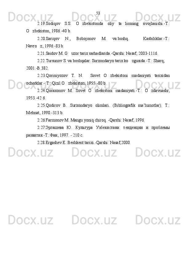 2.19.Sodiqov   S.S.   O zbekistonda   oliy   ta limning   rivojlanishi.-T.: 
O zbekiston, 1986.-40 b.	

2.20.Sariqov       N.,       Bobojonov       M.       va.boshq.               Kasbiliklar.-T.:
Navro z, 1996.-83 b.	

2.21.Saidov M. G uzor tarix sarhadlarida.-Qarshi: Nasaf, 2003-1116.	

2.22.Tursunov S. va boshqalar. Surxondaryo tarix ko zgusida.-T.: Sharq, 	

2001.-B.382.
2.23.Qoriniyozov   T.   N.     Sovet   O zbekistoni   madaniyati   tarixidan	

ocherklar.- T.: Qizil O zbekiston, 1955.-80 b.	

2.24.Qoraxonov   M.   Sovet   O zbekistoni   madaniyati.-T.:   O zdavnashr,	
 
1953.-42 6.
2.25.Qodirov   B.   Surxondaryo   olimlari.   (Bibliografik   ma’lumotlar).   T.:
Mehnat, 1990.-313 b.
2.26.Farmonov M. Mangu yoniq chiroq. -Qarshi: Nasaf, 1996.
2.27.Эргашева   Ю.   Культура   У збекист а на:   тенденции   и   проблемы
развития.-Т.:Фан, 1997. - 210 с.
2.28.Ergashev E. Beshkent tarixi.-Qarshi: Nasaf,2000. 53 