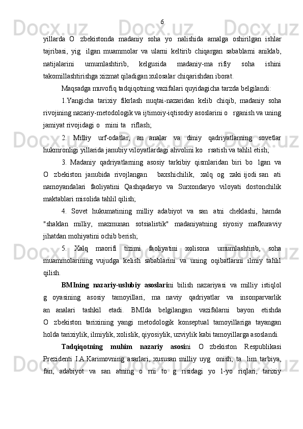yillarda   O zbekistonda   madaniy   soha   yo nalishida   amalga   oshirilgan   ishlar 
tajribasi,   yig ilgan   muammolar   va   ularni   keltirib   chiqargan   sabablarni   aniklab,	

natijalarini   umumlashtirib,   kelgusida   madaniy-ma rifiy   soha   ishini	

takomillashtirishga xizmat qiladigan xulosalar chiqarishdan iborat.
Maqsadga muvofiq tadqiqotning vazifalari quyidagicha tarzda belgilandi:
1.Yangicha   tarixiy   fikrlash   nuqtai-nazaridan   kelib   chiqib,   madaniy   soha
rivojining nazariy-metodologik va ijtimoiy-iqtisodiy asoslarini o rganish va uning	

jamiyat rivojidagi o rnini ta riflash;	
 
2.   Milliy   urf-odatlar,   an analar   va   diniy   qadriyatlarning   sovetlar	

hukmronligi yillarida janubiy viloyatlardagi ahvolini ko rsatish va tahlil etish;	

3.   Madaniy   qadriyatlarning   asosiy   tarkibiy   qismlaridan   biri   bo lgan   va	

O zbekiston  janubida  rivojlangan     baxshichilik,   xalq  og zaki ijodi san ati	
  
namoyandalari   faoliyatini   Qashqadaryo   va   Surxondaryo   viloyati   dostonchilik
maktablari misolida tahlil qilish;
4.   Sovet   hukumatining   milliy   adabiyot   va   san atni   cheklashi,   hamda	

"shaklan   milliy,   mazmunan   sotsialistik"   madaniyatning   siyosiy   mafkuraviy
jihatdan mohiyatini ochib berish;
5.   Xalq   maorifi   tizimi   faoliyatini   xolisona   umumlashtirib,   soha
muammolarining   vujudga   kelish   sabablarini   va   uning   oqibatlarini   ilmiy   tahlil
qilish.
BMIning   nazariy-uslubiy   asoslari ni   bilish   nazariyasi   va   milliy   istiqlol
g oyasining   asosiy   tamoyillari,   ma naviy   qadriyatlar   va   insonparvarlik	
 
an analari   tashkil   etadi.   BMIda   belgilangan   vazifalarni   bayon   etishda

O zbekiston   tarixining   yangi   metodologik   konseptual   tamoyillariga   tayangan

holda tarixiylik, ilmiylik, xolislik, qiyosiylik, uzviylik kabi tamoyillarga asoslandi.
Tadqiqotning   muhim   nazariy   asosi ni   O zbekiston   Respublikasi	

Prezidenti   I.A.Karimovning   asarlari,   xususan   milliy   uyg onish,   ta lim   tarbiya,	
 
fan,   adabiyot   va   san atning   o rni   to g risidagi   yo l-yo riqlari,   tarixiy	
      6 