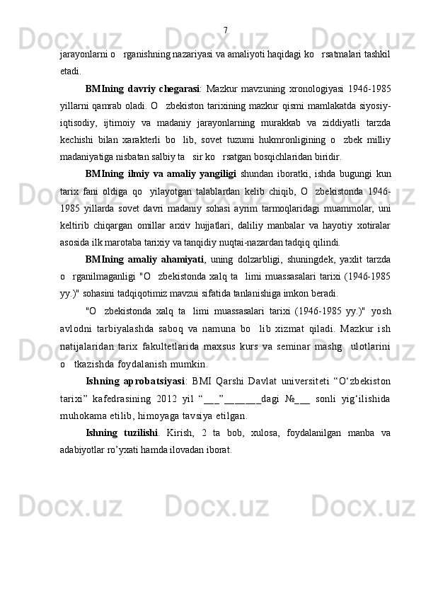 jarayonlarni o rganishning nazariyasi va amaliyoti haqidagi ko rsatmalari tashkil 
etadi.  
BMIning   davriy   chegarasi :   Mazkur   mavzuning   xronologiyasi   1946-1985
yillarni  qamrab oladi. O zbekiston tarixining mazkur  qismi  mamlakatda siyosiy-	

iqtisodiy,   ijtimoiy   va   madaniy   jarayonlarning   murakkab   va   ziddiyatli   tarzda
kechishi   bilan   xarakterli   bo lib,   sovet   tuzumi   hukmronligining   o zbek   milliy	
 
madaniyatiga nisbatan salbiy ta sir ko rsatgan bosqichlaridan biridir.	
 
BMIning   ilmiy   va   amaliy   yangiligi   shundan   iboratki,   ishda   bugungi   kun
tarix   fani   oldiga   qo yilayotgan   talablardan   kelib   chiqib,   O zbekistonda   1946-	
 
1985   yillarda   sovet   davri   madaniy   sohasi   ayrim   tarmoqlaridagi   muammolar,   uni
keltirib   chiqargan   omillar   arxiv   hujjatlari,   daliliy   manbalar   va   hayotiy   xotiralar
asosida ilk marotaba tarixiy va tanqidiy nuqtai-nazardan tadqiq qilindi.
BMIning   amaliy   ahamiyati ,   uning   dolzarbligi,   shuningdek,   yaxlit   tarzda
o rganilmaganligi   "O zbekistonda   xalq   ta limi   muassasalari   tarixi   (1946-1985	
  
yy.)" sohasini tadqiqotimiz mavzui sifatida tanlanishiga imkon beradi.
"O zbekistonda   xalq   ta limi   muassasalari   tarixi   (1946-1985   yy.)"  	
  yosh
avlodni   tarbiyalashda   saboq   va   namuna   bo lib   xizmat   qiladi.   Mazkur   ish	

natijalaridan   tarix   fakultetlarida   maxsus   kurs   va   seminar   mashg ulotlarini	

o tkazishda foydalanish mumkin.	

Ishning   aprobatsiyasi :   BMI   Qarshi   Davlat   universiteti   “O‘zbekiston
tarixi”   kafedrasining   2012   yil   “___”_______dagi   №___   sonli   yig‘ilishida
muhokama etilib, himoyaga tavsiya etilgan.
Ishning   tuzilishi .   Kirish,   2   ta   bob,   xulosa,   foydalanilgan   manba   va
adabiyotlar ro’yxati hamda ilovadan iborat. 7 