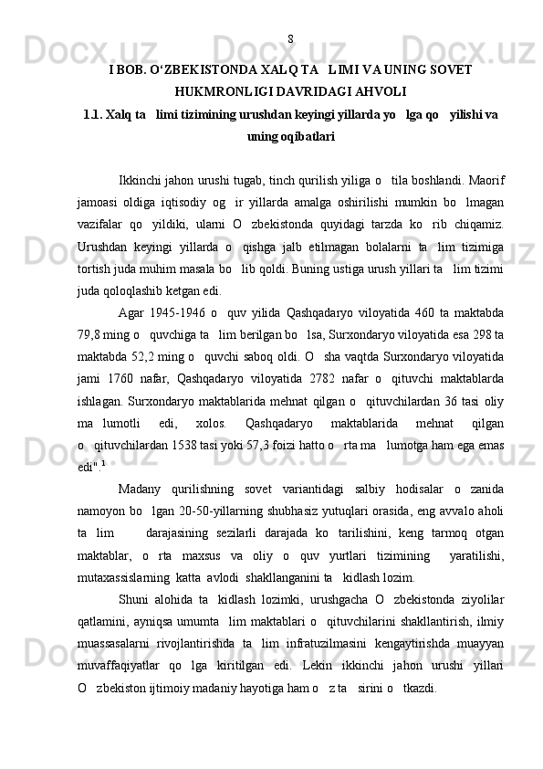 I BOB. O‘ZBEKISTONDA XALQ TA LIMI VA UNING SOVET
HUKMRONLIGI DAVRIDAGI AHVOLI
1.1. Xalq ta limi tizimining urushdan keyingi yillarda yo lga qo yilishi va	
  
uning oqibatlari
Ikkinchi jahon urushi tugab, tinch qurilish yiliga o tila boshlandi. Maorif	

jamoasi   oldiga   iqtisodiy   og ir   yillarda   amalga   oshirilishi   mumkin   bo lmagan	
 
vazifalar   qo yildiki,   ularni   O zbekistonda   quyidagi   tarzda   ko rib   chiqamiz.	
  
Urushdan   keyingi   yillarda   o qishga   jalb   etilmagan   bolalarni   ta lim   tizimiga	
 
tortish juda muhim masala bo lib qoldi. Buning ustiga urush yillari ta lim tizimi
 
juda qoloqlashib ketgan edi.
Agar   1945-1946   o quv   yilida   Qashqadaryo   viloyatida   460   ta   maktabda	

79,8 ming o quvchiga ta lim berilgan bo lsa, Surxondaryo viloyatida esa 298 ta	
  
maktabda 52,2 ming o quvchi saboq oldi. O sha vaqtda Surxondaryo viloyatida	
 
jami   1760   nafar,   Qashqadaryo   viloyatida   2782   nafar   o qituvchi   maktablarda	

ishlagan.   Surxondaryo   maktablarida   mehnat   qilgan   o qituvchilardan   36   tasi   oliy	

ma lumotli   edi,   xolos.   Qashqadaryo   maktablarida   mehnat   qilgan	

o qituvchilardan 1538 tasi yoki 57,3 foizi hatto o rta ma lumotga ham ega emas	
  
edi" . 1
Madany   qurilishning   sovet   variantidagi   salbiy   hodisalar   o zanida	

namoyon bo lgan 20-50-yillarning shubhasiz  yutuqlari  orasida,  eng avvalo aholi	

ta lim         darajasining   sezilarli   darajada   ko tarilishini,   keng   tarmoq   otgan	
 
maktablar,   o rta   maxsus   va   oliy   o quv   yurtlari   tizimining     yaratilishi,	
 
mutaxassislarning  katta  avlodi  shakllanganini ta kidlash lozim.	

Shuni   alohida   ta kidlash   lozimki,   urushgacha   O zbekistonda   ziyolilar	
 
qatlamini,   ayniqsa   umumta lim   maktablari   o qituvchilarini   shakllantirish,   ilmiy	
 
muassasalarni   rivojlantirishda   ta lim   infratuzilmasini   kengaytirishda   muayyan	

muvaffaqiyatlar   qo lga   kiritilgan   edi.   Lekin   ikkinchi   jahon   urushi   yillari	

O zbekiston ijtimoiy madaniy hayotiga ham o z ta sirini o tkazdi.	
    8 
