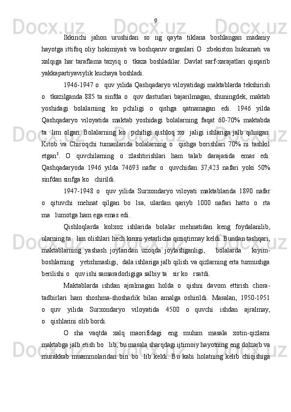 Ikkinchi   jahon   urushidan   so ng   qayta   tiklana   boshlangan   madaniy
hayotga ittifoq oliy hokimiyati va boshqaruv organlari O zbekiston hukumati  va	

xalqiga   har   taraflama   tazyiq   o tkaza   boshladilar.   Davlat   sarf-xarajatlari   qisqarib	

yakkapartiyaviylik kuchaya boshladi.
1946-1947 o quv yilida Qashqadaryo viloyatidagi maktablarda tekshirish	

o tkazilganda   885   ta   sinfda   o quv   dasturlari   bajarilmagan,   shuningdek,   maktab	
 
yoshidagi   bolalarning   ko pchiligi   o qishga   qatnamagan   edi.   1946   yilda	
 
Qashqadaryo   viloyatida   maktab   yoshidagi   bolalarning   faqat   60-70%   maktabda
ta lim   olgan.   Bolalarning   ko pchiligi   qishloq   xo jaligi   ishlariga   jalb   qilingan.	
  
Kitob   va   Chiroqchi   tumanlarida   bolalarning   o qishga   borishlari   70%   ni   tashkil	

etgan 2
.   O quvchilarning   o zlashtirishlari   ham   talab   darajasida   emas   edi.	
 
Qashqadaryoda   1946   yilda   74693   nafar   o quvchidan   37,423   nafari   yoki   50%	

sinfdan sinfga ko chirildi.	

1947-1948   o quv   yilida   Surxondaryo   viloyati   maktablarida   1890   nafar	

o qituvchi   mehnat   qilgan   bo lsa,   ulardan   qariyb   1000   nafari   hatto   o rta	
  
ma lumotga ham ega emas edi.	

Qishloqlarda   kolxoz   ishlarida   bolalar   mehnatidan   keng   foydalanilib,
ularning ta lim olishlari hech kimni yetarlicha qiziqtirmay keldi. Bundan tashqari,	

maktablarning   yashash   joylaridan   uzoqda   joylashganligi,       bolalarda       kiyim-
boshlarning   yetishmasligi,  dala ishlariga jalb qilish va qizlarning erta turmushga
berilishi o quv ishi samaradorligiga salbiy ta sir ko rsatdi.
  
Maktablarda   ishdan   ajralmagan   holda   o qishni   davom   ettirish   chora-	

tadbirlari   ham   shoshma-shosharlik   bilan   amalga   oshirildi.   Masalan,   1950-1951
o quv   yilida   Surxondaryo   viloyatida   4500   o quvchi   ishdan   ajralmay,	
 
o qishlarini olib bordi.

O sha   vaqtda   xalq   maorifidagi   eng   muhim   masala   xotin-qizlarni	

maktabga jalb etish bo lib, bu masala sharqdagi ijtimoiy hayotning eng dolzarb va	

murakkab   muammolaridan   biri   bo lib   keldi.   Bu   kabi   holatning   kelib   chiqishiga	
 9 