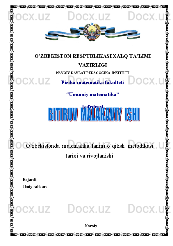 O’ZBEKISTON   RESPUBLIKASI   XALQ   TA’LIMI
VAZIRLIGI
NAVOIY   DAVLAT   PEDAGOGIKA   INSTITUTI
Fizika-matematika   fakulteti
“Umumiy   matematika”
kafedrasi
O’zbekistonda   matematika   fanini   o’qitish    metodikasi
tarixi   va   rivojlanishi
Bajardi:
Ilmiy   rahbar:
Navoiy 