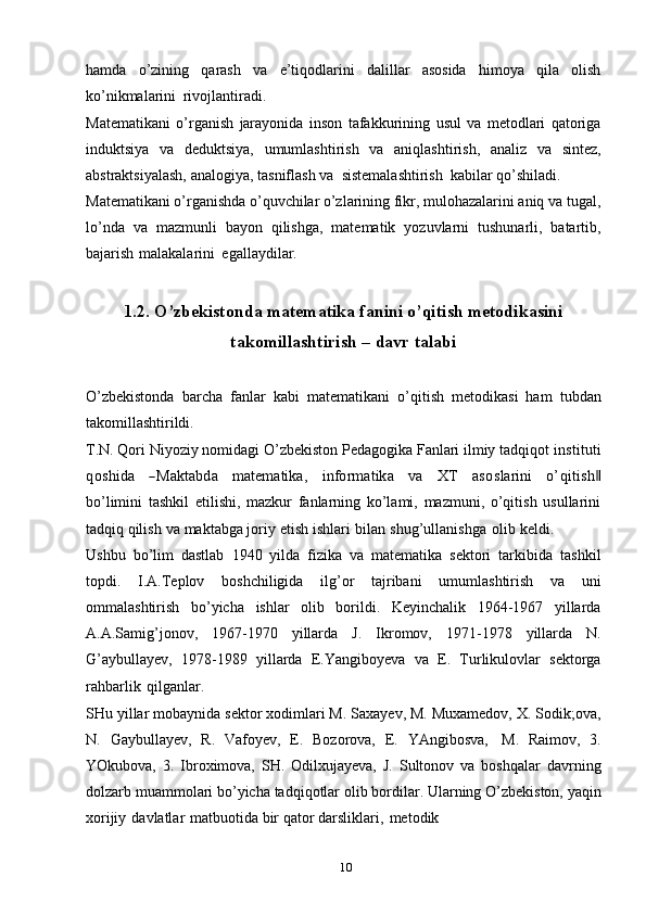 10hamda   o’zining   qarash   va   e’tiqodlarini   dalillar   asosida   himoya   qila   olish
ko’nikmalarini   rivojlantiradi.
Matematikani   o’rganish   jarayonida   inson   tafakkurining   usul   va   metodlari   qatoriga
induktsiya   va   deduktsiya,   umumlashtirish   va   aniqlashtirish,   analiz   va   sintez,
abstraktsiyalash,   analogiya,   tasniflash   va   sistemalashtirish   kabilar   qo’shiladi.
Matematikani o’rganishda o’quvchilar o’zlarining fikr, mulohazalarini aniq va   tugal,
lo’nda   va   mazmunli   bayon   qilishga,   matematik   yozuvlarni   tushunarli,   batartib,
bajarish   malakalarini   egallaydilar.
1.2. O’zbekistonda matematika fanini o’qitish metodikasini
takomillashtirish –   davr   talabi
O’zbekistonda   barcha   fanlar   kabi   matematikani   o’qitish   metodikasi   ham   tubdan
takomillashtirildi.
T.N. Qori Niyoziy nomidagi O’zbekiston Pedagogika Fanlari ilmiy tadqiqot  instituti	
qoshida
   	―M	aktabd	a    	m	atem	atika,    	inform	atika    	va    	X	T    	asoslarini    	o’qitish‖
bo’limini   tashkil   etilishi,   mazkur   fanlarning   ko’lami,   mazmuni,   o’qitish   usullarini
tadqiq   qilish   va   maktabga joriy   etish   ishlari   bilan   shug’ullanishga   olib   keldi.
Ushbu   bo’lim   dastlab   1940   yilda   fizika   va   matematika   sektori   tarkibida   tashkil
topdi.   I.A.Teplov   boshchiligida   ilg’or   tajribani   umumlashtirish   va   uni
ommalashtirish   bo’yicha   ishlar   olib   borildi.   Keyinchalik   1964-1967   yillarda
A.A.Samig’jonov,   1967-1970   yillarda   J.   Ikromov,   1971-1978   yillarda   N.
G’aybullayev,   1978-1989   yillarda   E.Yangiboyeva   va   E.   Turlikulovlar   sektorga
rahbarlik   qilganlar.
SHu   yillar   mobaynida   sektor   xodimlari   M.   Saxayev,   M.   Muxamedov,   X.   Sodik;ova,
N.   Gaybullayev,   R.   Vafoyev,   E.   Bozorova,   E.   YAngibosva,   M.   Raimov,   3.
YOkubova,   3.   Ibroximova,   SH.   Odilxujayeva,   J.   Sultonov   va   boshqalar   davrning
dolzarb   muammolari   bo’yicha   tadqiqotlar   olib   bordilar.   Ularning   O’zbekiston,   yaqin
xorijiy   davlatlar   matbuotida   bir   qator   darsliklari,   metodik 