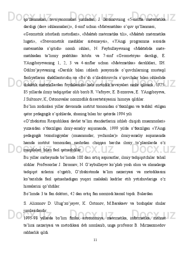 11qo’llanmalari,   tavsiyanomalari   jumladan,   J.   Ikromovning   «5-sinfda   matematika
darsligi   (dare   ishlanmalari)»,   6-sinf   uchun   «Matematika»   o’quv   qo’llanmasi,
«Geomstrik   isbotlash   metodlari»,   «Maktab   matematika   tili»,   «Maktab   matematika
lugati»,   «Stereometrik   mashklar   sistemayei»,   «YAngi   programma   asosida
matematika   o’qitish»   nomli   ishlari,   N.   Faybullayevning   «Maktabda   mate-
matikadan   ta’limiy   praktika»   kitobi   va   7-sinf   «Geometriya»   darsligi,   E.
YAngiboyevaning   1,   2,   3   va   4-sinflar   uchun   «Matematika»   darsliklari,   SH.
Odilxo’jayevaning   «Darslik   bilan   ishlash   jarayonida   o’quvchilarning   mustaqil
faoliyatlarini   shakllantirish»   va   «Bo’sh   o’zlashtiruvchi   o’quvchilar   bilan   ishlashda
didaktik materiallardan foydalanish» kabi metodik tavsiyalari nashr qilinadi. 1975-
85 yillarda ilmiy tadqiqotlar olib borib R. Vafoyev, E. Bozorova, E. YAngiboyeva,
J.Sultonov, K,   Ostonovalar   nomzodlik   dissertatsiyasini   himoya   qildilar.
Bo’lim   xodimlari   yillar  davomida   institut   tomonidan   o’tkazilgan  va   tashkil   etilgan
qator   pedagogik   o’qishlarda,   shuning   bilan   bir   qatorda   1994   yili
«O’zbekiston Respublikasi  davlat ta’lim standartlarini ishlab chiqish muammolari»
yuzasidan   o’tkazilgan   ilmiy-amaliy   anjumanda,   1999   yilda   o’tkazilgan   «YAngi
pedagogik   texnologiyalar   (muammolar,   yechimlar)»   ilmiy-amaliy   anjumanida
hamda   institut   tomonidan   nashrdan   chiqqan   barcha   ilmiy   to’plamlarda   o’z
maqolalari   bilan   faol   qatnashdilar.
Bu yillar mobaynida bo’limda 100 dan ortiq aspirantlar, ilmiy tadqiqotchilar   tahsil
oldilar.   Professorlar  J.   Ikromov,   N.   G’aybullayev ko’plab   yosh olim  va   olimalarga
tadqiqot   sirlarini   o’rgatib,   O’zbskistonda   ta’lim   nazariyasi   va   metodikasini
ko’tarishda   faol   qatnashadigan   yuqori   malakali   kadrlar   etib   yetishuvlariga   o’z
hissalarini   qo’shdilar.
Bo’limda   3   ta   fan   doktori,   42   dan   ortiq   fan   nomzodi   kamol   topdi.   Bulardan
S.   Alixonov   D.   Ulug’xo’jayev,   K.   Ostonov,   M.Barakaev   va   boshqalar   shular
jumlasidandir.
1995-98   yillarda   bo’lim   fizika,   astronomiya,   matematika,   informatika,   mehnat
ta’limi   nazariyasi   va   metodikasi   deb   nomlanib,   unga   professor   B.   Mirzaaxmedov
rahbarlik   qildi. 