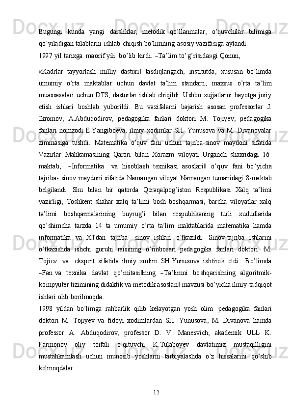 12Bugungi   kunda   yangi   darsliklar,   metodik   qo’llanmalar,   o’quvchilar   bilimiga
qo’yiladigan   talablarni   ishlab   chiqish   bo’limning   asosiy   vazifasiga   aylandi.199	7
 	yil  tarixg	a    	m	aorif  yili    	bo’lib  	kirdi.  ―Ta’lim  	to’g’risida»gi  Q	onun	,
«Kadrlar   tayyorlash   milliy   dasturi	
‖   tasdiqlangach,   institutda,   xususan   bo’limda
umumiy   o’rta   maktablar   uchun   davlat   ta’lim   standarti,   maxsus   o’rta   ta’lim
muassasalari   uchun  DTS,  dasturlar   ishlab   chiqildi.  Ushbu   xujjatlarni   hayotga   joriy
etish   ishlari   boshlab   yuborildi.   Bu   vazifalarni   bajarish   asosan   professorlar   J.
Ikromov,   A.Abduqodirov,   pedagogika   fanlari   doktori   M.   Tojiyev,   pedagogika
fanlari   nomzodi   E.Yangiboeva,   ilmiy   xodimlar   SH.   Yunusova   va   M.   Divanovalar
zimmasiga   tushdi.   Matematika   o’quv   fani   uchun   tajriba-sinov   maydoni   sifatida
Vazirlar   Mahkamasining   Qarori   bilan   Xorazm   viloyati   Urganch   shaxridagi   16-	
m	aktab,
   	―Inform	atika    	va  	hisob	lash  	texn	ikasi  	asoslari‖  	o’quv  	fani  	bo’yicha	
tajriba-  
sinov   maydoni   sifatida   Namangan   viloyat   Namangan   tumanidagi   8-maktab
belgilandi.   Shu   bilan   bir   qatorda   Qoraqalpog’iston   Respublikasi   Xalq   ta’limi
vazirligi,   Toshkent   shahar   xalq   ta’limi   bosh   boshqarmasi,   barcha   viloyatlar   xalq
ta’limi   boshqarmalarining   buyrug’i   bilan   respublikaning   turli   xududlarida
qo’shimcha   tarzda   14   ta   umumiy   o’rta   ta’lim   maktablarida   matematika   hamda
informatika   va   XTdan   tajriba-   sinov   ishlari   o’tkazildi.   Sinov-tajriba   ishlarini
o’tkazishda   ishchi   guruhi   raisining   o’rinbosari   pedagogika   fanlari   doktori   M.	
Tojiev
   	va    	ekspert  	sifatida  	ilm	iy  	xod	im  	SH	.Y	unu	sova  	ishtirok  	etdi.    	Bo’lim	da	
―Fan  	va
   	texn	ika    	davlat    	qo	’m	itasi‖ning    	―Ta’lim	ni    	bo	shqarishn	ing    	algoritm	ik-	
kom	pyu	ter 
tizimining didaktik va metodik asoslari  mavzusi bo’yicha ilmiy-tadqiqot	‖
ishlari   olib   borilmoqda.
1998   yildan   bo’limga   rahbarlik   qilib   kelayotgan   yosh   olim   pedagogika   fanlari
doktori   M.   Tojiyev   va   fidoyi   xodimlardan   SH.   Yunusova,   M.   Divanova   hamda
professor   A.   Abduqodirov,   professor   D.   V.   Manesvich,   akademik   ULL   K.
Farmonov   oliy   toifali   o’qituvchi   K.Tulaboyev   davlatimiz   mustaqilligini
mustahkamlash   uchun   munosib   yoshlarni   tarbiyalashda   o’z   hissalarini   qo’shib
kelmoqdalar. 