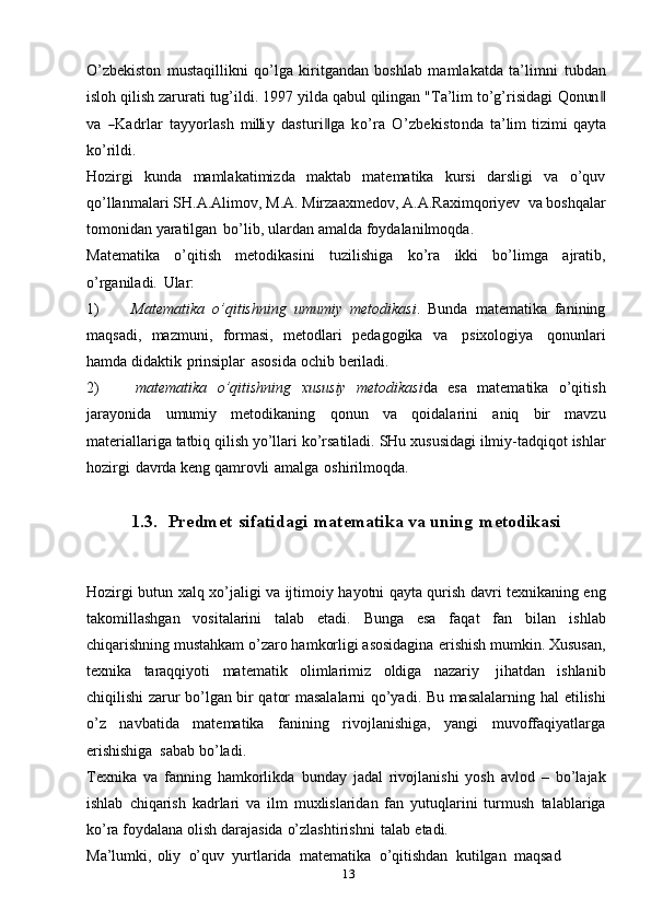 13O’zbekiston   mustaqillikni   qo’lga   kiritgandan   boshlab   mamlakatda   ta’limni   tubdan
isloh qilish zarurati tug’ildi. 1997 yilda qabul qilingan "Ta’lim to’g’risidagi  Q	onun	‖	
va
 	―K	adrlar  	tayy	orlash  	m	illi	y  	dasturi‖ga  	ko’ra  	O	’zbekistonda  	ta’lim  	tizim	i   qayta
ko’rildi.
Hozirgi   kunda   mamlakatimizda   maktab   matematika   kursi   darsligi   va   o’quv
qo’llanmalari   SH.A.Alimov,   M.A.   Mirzaaxmedov,   A.A.Raximqoriyev   va   boshqalar
tomonidan   yaratilgan   bo’lib,   ulardan   amalda   foydalanilmoqda.
Matematika   o’qitish   metodikasini   tuzilishiga   ko’ra   ikki   bo’limga   ajratib,
o’rganiladi.   Ular:
1) Matematika   o’qitishning   umumiy   metodikasi .   Bunda   matematika   fanining
maqsadi,   mazmuni,   formasi,   metodlari   pedagogika   va   psixologiya   qonunlari
hamda   didaktik   prinsiplar   asosida   ochib   beriladi.
2) matematika   o’qitishning   xususiy   metodikasi da   esa   matematika   o’qitish
jarayonida   umumiy   metodikaning   qonun   va   qoidalarini   aniq   bir   mavzu
materiallariga   tatbiq   qilish   yo’llari   ko’rsatiladi.   SHu   xususidagi   ilmiy-tadqiqot   ishlar
hozirgi   davrda   keng   qamrovli   amalga   oshirilmoqda.
1.3. Predmet   sifatidagi   matematika va   uning   metodikasi
Hozirgi   butun   xalq   xo’jaligi   va   ijtimoiy   hayotni   qayta   qurish   davri   texnikaning eng
takomillashgan   vositalarini   talab   etadi.   Bunga   esa   faqat   fan   bilan   ishlab
chiqarishning mustahkam o’zaro hamkorligi asosidagina   erishish mumkin.   Xususan,
texnika   taraqqiyoti   matematik   olimlarimiz   oldiga   nazariy   jihatdan   ishlanib
chiqilishi zarur bo’lgan bir qator masalalarni qo’yadi. Bu masalalarning hal   etilishi
o’z   navbatida   matematika   fanining   rivojlanishiga,   yangi   muvoffaqiyatlarga
erishishiga   sabab   bo’ladi.
Texnika   va   fanning   hamkorlikda   bunday   jadal   rivojlanishi   yosh   avlod   –   bo’lajak
ishlab   chiqarish   kadrlari   va   ilm   muxlislaridan   fan   yutuqlarini   turmush   talablariga
ko’ra   foydalana   olish   darajasida   o’zlashtirishni   talab   etadi.
Ma’lumki,   oliy   o’quv   yurtlarida   matematika   o’qitishdan   kutilgan   maqsad 