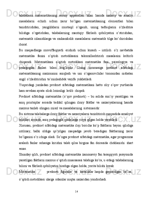 14talabalarni   matematikaning   asosiy   apparatlari   bilan   hamda   nazariy   va   amaliy
masalalarni   echish   uchun   zarur   bo’lgan   matematikaning   elementlari   bilan
tanishtirishdan,   yangiliklarni   mustaqil   o’rganib,   uning   tadbiqlarini   o’zlashtira
bilishga   o’rgatishdan,   talabalarning   mantiqiy   fikrlash   qobiliyatini   o’stirishdan,
matematik   izlanishlarga   va   muhandislik   masalalarni   matematik   tilga   ko’chirishdan
iborat.
Bu   maqsadlarga   muvoffaqiyatli   erishish   uchun   kurash   –   intilish   o’z   navbatida
matematika   fanini   o’qitish   metodikasini   takomillashtirish   masalasini   keltirib
chiqaradi.   Matematikani   o’qitish   metodikasi   matematika   fani,   psixologiya   va
pedagogika   fanlari   bilan   bog’liqdir.   Uning   zimmasiga   predmet   sifatidagi
matematikaning   mazmunini   aniqlash   va   uni   o’rganuvchilar   tomonidan   nisbatan
engil   o’zlashtirishni   ta’minlashdek   vazifa   yuklatiladi.
Yuqoridagi   jumladan   predmet   sifatidagi   matematikani   hatto   oliy   o’quv   yurtlarida
ham   ravshan   ajrata   olish   lozimligi   kelib   chiqadi.
Predmet   sifatidagi   matematika   (o’quv   predmeti)   –   bu   aslida   sun’iy   yaratilgan   va
aniq   printsiplar   asosida   tashkil   qilingan   ilmiy   faktlar   va   nazariyalarning   hamda
maxsus   tanlab   olingan   misol   va   masalalarning   sistemasidir.
Bu sistema talabalarga ilmiy faktlar va nazariyalarni tanishtirish maqsadida   amaliyot
talablari   asosida,   aniq   pedagogik   qoidalarga   rioya   qilgan   holda   yaratiladi.
Xususan,  predmet sifatidagi matematika iloji boricha ko’p faktlarni  bayon   qilishga
intilmay,   balki   oldiga   qo’yilgan   maqsadga   javob   beradigan   faktlarning   zarur
bo’lganini   o’z   ichiga   oladi.   So’ngra   predmet   sifatidagi matematika,   agar   programma
aralash   fanlar   sohasiga   kirishni   talab   qilsa   birgina   fan   doirasida   cheklanishi   shart
emas.
Shunday   qilib,   predmet   sifatidagi   matematika   zamonaviy fan taraqqiyoti   jarayonida
yaratilgan faktlarni maxsus o’qitish muassasasi talabiga ko’ra, u erdagi   talabalarning
bilimi va   fikrlash   qobiliyatini hisobga   olgan   holda,   yorita   bilishi   kerak.
Matematika predmeti   figuralar va kattaliklar   haqida   gapiradigan   bo’lsa,
o’qitish   metodikasi   ularga   odamlar   nuqtai   nazaridan   yondoshadi. 