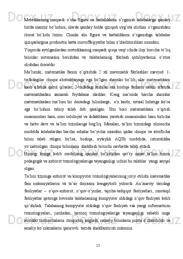 15Metodikaning   maqsadi   o’sha   figura   va   kattaliklarni   o’rganish   talabalarga   qanday
holda   manzur   bo’lishini,   ularda   qanday   holda qiziqish uyg’ota olishini   o’rganishdan
iborat   bo’lishi   lozim.   Chunki   shu   figura   va   kattaliklarni   o’rganishga   talabalar
qiziqsalargina   predmetni   katta   muvoffaqiyatlar   bilan   o’zlashtirishlari   mumkin.
Yuqorida   aytilganlardan   metodikaning   maqsadi   qisqa   vaqt   ichida   iloji   boricha   to’liq
bilimlar   sistemasini   berishdan   va   talabalarning   fikrlash   qobiliyatlarini   o’stira
olishdan   iboratdir.
Ma’lumki,   matematika   fanini   o’qitishda   2   xil   matematik   fikrlashlar   mavjud:   1-
toifadagilar   chuqur   abstraktsiyaga   ega   bo’lgan   shaxslar   bo’lib,   ular   matematikani
kasb   sifatida   qabul   qilsalar,   2-toifadagi   kishilar   esa   boshqa   fanlarni   vakili   sifatida
matematikadan   samarali   foydalana   oladilar.   Keng   ma’noda   barcha   shaxslar
matematikadan   ma’lum   bir   doiradagi   bilimlarga,   o’z   kasbi,   sotsial   holatiga   ko’ra
ega   bo’lishini   tabiiy   talab   deb   qaralgan.   Shu   bois   matematikani   o’qitish
muammolari ham, mos uslubiyat va didaktikani yaratish muammolari ham turlicha
va   hatto   davr   va   ta’lim   tizimlariga   bog’liq.   Masalan,   ta’lim   tizimidagi   olmoncha
modelda   talabalardan   barcha   sohalar   bo’yicha   mumkin   qadar   chuqur   va   atroflicha
bilim   talab   etilgan   bo’lsa,   boshqa,   aytaylik   AQSh   modelida,   ixtisoslikka
yo’naltirilgan   chuqur   bilimlarni   shakllash   birinchi   navbatda   talab   etiladi.
Hozirgi   kunga   kelib   modelning   qanday   bo’lishidan   qat’iy   nazar   ta’lim   tizimi
pedagogik   va   axborot   texnologiyalariga   tayanganligi   uchun   bu   talablar   yangi   sayqal
olgan.
Ta’lim   tizimiga   axborot   va   kompyuter   texnologiyalarining   joriy   etilishi   matematika
fani   imkoniyatlarini   va   ta’sir   doirasini   kengaytirib   yubordi.   An’anaviy   tarzdagi
faoliyatlar   –   o’quv-axborot,   o’quv-o’yinlar,   tajriba-tadqiqot   faoliyatlari,   mustaqil
faoliyatlar   qatoriga   bevosita   talabalarning   kompyuter   oldidagi   o’quv   faoliyati kelib
qo’shiladi.   Talabaning   kompyuter   oldidagi   o’quv   faoliyati   esa   yangi   informatsion
texnologiyalari,   jumladan,   tarmoq   texnologiyalariga   tayanganligi   sababli   unga
abstrakt tushunchalarni chuqurroq anglash, nazariy bilimlarni puxta   o’zlashtirish   va
amaliy   ko’nikmalarni   qamrovli   tarzda   shakllantirish   imkonini 