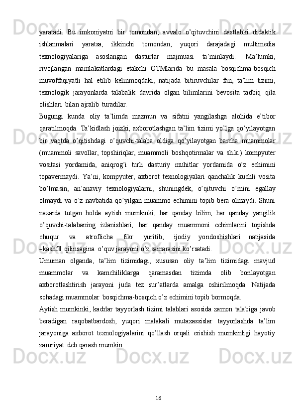 16yaratadi.   Bu   imkoniyatni   bir   tomondan,   avvalo   o’qituvchini   dastlabki   didaktik
ishlanmalari   yaratsa,   ikkinchi   tomondan,   yuqori   darajadagi   multimedia
texnologiyalariga   asoslangan   dasturlar   majmuasi   ta’minlaydi.   Ma’lumki,
rivojlangan   mamlakatlardagi   etakchi   OTMlarida   bu   masala   bosqichma-bosqich
muvoffaqiyatli   hal   etilib   kelinmoqdaki,   natijada   bitiruvchilar   fan,   ta’lim   tizimi,
texnologik   jarayonlarda   talabalik   davrida   olgan   bilimlarini   bevosita   tadbiq   qila
olishlari   bilan   ajralib   turadilar.
Bugungi   kunda   oliy   ta’limda   mazmun   va   sifatni   yangilashga   alohida   e’tibor
qaratilmoqda.   Ta’kidlash   joizki,   axborotlashgan   ta’lim   tizimi   yo’lga   qo’yilayotgan
bir   vaqtda   o’qitishdagi   o’quvchi-talaba   oldiga   qo’yilayotgan   barcha   muammolar
(muammoli   savollar,   topshiriqlar,   muammoli   boshqotirmalar   va   sh.k.)   kompyuter
vositasi   yordamida,   aniqrog’i   turli   dasturiy   muhitlar   yordamida   o’z   echimini
topavermaydi.   Ya’ni,   kompyuter,   axborot   texnologiyalari   qanchalik   kuchli   vosita
bo’lmasin,   an’anaviy   texnologiyalarni,   shuningdek,   o’qituvchi   o’rnini   egallay
olmaydi   va   o’z   navbatida   qo’yilgan   muammo   echimini   topib   bera   olmaydi.   Shuni
nazarda   tutgan   holda   aytish   mumkinki,   har   qanday   bilim,   har   qanday   yangilik
o’quvchi-talabaning   izlanishlari,   har   qanday   muammoni   echimlarini   topishdachu	qur
       	va        	atroflicha        	fikr        	yu	ritib,        	ijod	iy      	yondo	shishlari      	natijasida	
―kashf	 ‖
qilinsagina   o’quv   jarayoni   o’z   samarasini   ko’rsatadi.
Umuman   olganda,   ta’lim   tizimidagi,   xususan   oliy   ta’lim   tizimidagi   mavjud
muammolar   va   kamchiliklarga   qaramasdan   tizimda   olib   borilayotgan
axborotlashtirish   jarayoni   juda   tez   sur’atlarda   amalga   oshirilmoqda.   Natijada
sohadagi   muammolar   bosqichma-bosqich   o’z   echimini   topib   bormoqda.
Aytish   mumkinki,   kadrlar   tayyorlash   tizimi   talablari   asosida   zamon   talabiga   javob
beradigan   raqobatbardosh,   yuqori   malakali   mutaxassislar   tayyorlashda   ta’lim
jarayoniga   axborot   texnologiyalarini   qo’llash   orqali   erishish   mumkinligi   hayotiy
zaruriyat   deb   qarash   mumkin.
