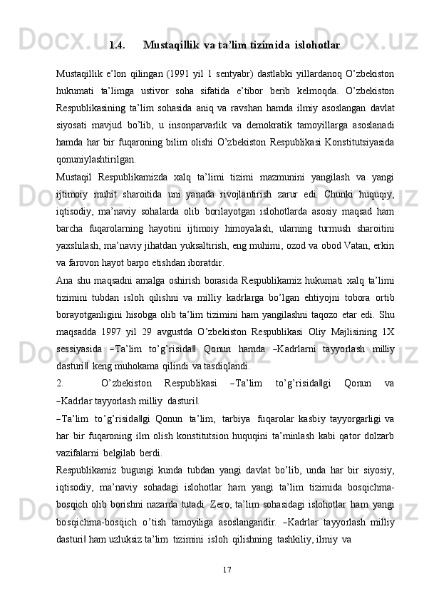 171.4. Mustaqillik   va   ta’lim   tizimida   islohotlar
Mustaqillik   e’lon   qilingan   (1991   yil   1   sentyabr)   dastlabki   yillardanoq   O’zbekiston
hukumati   ta’limga   ustivor   soha   sifatida   e’tibor   berib   kelmoqda.   O’zbekiston
Respublikasining   ta’lim   sohasida   aniq   va   ravshan   hamda   ilmiy   asoslangan   davlat
siyosati   mavjud   bo’lib,   u   insonparvarlik   va   demokratik   tamoyillarga   asoslanadi
hamda   har   bir   fuqaroning   bilim   olishi   O’zbekiston   Respublikasi   Konstitutsiyasida
qonuniylashtirilgan.
Mustaqil   Respublikamizda   xalq   ta’limi   tizimi   mazmunini   yangilash   va   yangi
ijtimoiy   muhit   sharoitida   uni   yanada   rivojlantirish   zarur   edi.   Chunki   huquqiy,
iqtisodiy,   ma’naviy   sohalarda   olib   borilayotgan   islohotlarda   asosiy   maqsad   ham
barcha   fuqarolarning   hayotini   ijtimoiy   himoyalash,   ularning   turmush   sharoitini
yaxshilash, ma’naviy jihatdan yuksaltirish, eng muhimi, ozod va obod Vatan, erkin
va   farovon   hayot   barpo   etishdan   iboratdir.
Ana   shu   maqsadni   amalga   oshirish   borasida   Respublikamiz   hukumati   xalq   ta’limi
tizimini   tubdan   isloh   qilishni   va   milliy   kadrlarga   bo’lgan   ehtiyojni   tobora   ortib
borayotganligini  hisobga   olib  ta’lim  tizimini   ham   yangilashni  taqozo   etar   edi.   Shu
maqsadda   1997   yil   29   avgustda   O’zbekiston   Respublikasi   Oliy   Majlisining   1Xsess	iyasida
 	―Ta’lim  	to’g’risida‖  	Q	onu	n  	ham	da  	―K	adrlarni  	tayy	orlash  	m	illi	y	
dasturi	 ‖
keng   muhokama   qilindi   va   tasdiqlandi.
2.	
O	’zbekiston      	Respublikasi      	―Ta’lim      	to’g’risida‖gi      	Q	onu	n      	va	
―K	adrlar 
tayyorlash   milliy   dasturi .	‖	
―Ta’lim
   	to’g’risida‖gi  	Q	onu	n    	ta’lim	,    	tarbiya    	fuqarolar  	kasbiy  	tayy	orgarligi  va
har   bir   fuqaroning   ilm   olish   konstitutsion   huquqini   ta’minlash   kabi   qator   dolzarb
vazifalarni   belgilab   berdi.
Respublikamiz   bugungi   kunda   tubdan   yangi   davlat   bo’lib,   unda   har   bir   siyosiy,
iqtisodiy,   ma’naviy   sohadagi   islohotlar   ham   yangi   ta’lim   tizimida   bosqichma-
bosqich   olib   borishni   nazarda   tutadi.   Zero,   ta’lim   sohasidagi   islohotlar  	
ham  	yang	i	
bo	sqichm	a-bo	sqich
 	o’tish  	tam	oyiliga  	asoslang	andir.  	―K	adrlar  	tayy	orlash   milliy
dasturi	
‖   ham   uzluksiz   ta’lim   tizimini   isloh   qilishning   tashkiliy,   ilmiy   va 