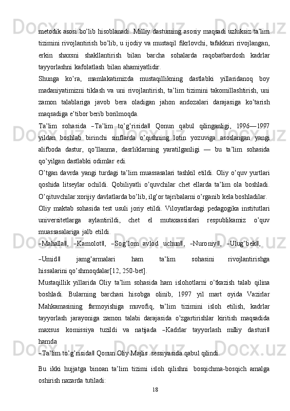 18metodik asosi  bo’lib hisoblanadi. Milliy dasturning asosiy  maqsadi  uzluksiz ta’lim
tizimini  rivojlantirish  bo’lib, u ijodiy va mustaqil  fikrlovchi,  tafakkuri  rivojlangan,
erkin   shaxsni   shakllantirish   bilan   barcha   sohalarda   raqobatbardosh   kadrlar
tayyorlashni   kafolatlash   bilan   ahamiyatlidir.
Shunga   ko’ra,   mamlakatimizda   mustaqillikning   dastlabki   yillaridanoq   boy
madaniyatimizni   tiklash   va   uni   rivojlantirish,   ta’lim   tizimini   takomillashtirish,   uni
zamon   talablariga   javob   bera   oladigan   jahon   andozalari   darajasiga   ko’tarish
maqsadiga   e’tibor   berib   borilmoqda.Ta’lim
   	sohasida    	―Ta’lim    	to’g’risida‖    	Q	onu	n    	qabul    	qiling	anligi,    	199	6—	1997
yildan   boshlab   birinchi   sinflarda   o’qishning   lotin   yozuviga   asoslangan   yangi
alifboda   dastur,   qo’llanma,   dasrliklarning   yaratilganligi   —   bu   ta’lim   sohasida
qo’yilgan   dastlabki   odimlar   edi.
O’tgan   davrda   yangi   turdagi   ta’lim   muassasalari   tashkil   etildi.   Oliy   o’quv   yurtlari
qoshida   litseylar   ochildi.   Qobiliyatli   o’quvchilar   chet   ellarda   ta’lim   ola   boshladi.
O’qituvchilar xorijiy davlatlarda bo’lib, ilg’or tajribalarni o’rganib   kela   boshladilar.
Oliy   maktab   sohasida   test   usuli   joriy   etildi.   Viloyatlardagi   pedagogika   institutlari
universitetlarga   aylantirildi,   chet   el   mutaxassislari   respublikamiz   o’quv
muassasalariga   jalb   etildi.	
―M	ahalla‖,
    	―K	am	olot‖,     	―Sog’lom    	avlod     	uchun	‖,     	―N	uroniy‖,     	―U	lug	’bek‖,	
―Um	id‖
           	jam	g’arm	alari            	ham            	ta’lim            	sohasini          	rivojlantirishg	a	
hiss	alarini 
qo’shmoqdalar[12,   250-bet].
Mustaqillik   yillarida   Oliy   ta’lim   sohasida   ham   islohotlarni   o’tkazish   talab   qilina
boshladi.   Bularning   barchasi   hisobga   olinib,   1997   yil   mart   oyida   Vazirlar
Mahkamasining   farmoyishiga   muvofiq,   ta’lim   tizimini   isloh   etilish,   kadrlar
tayyorlash   jarayoniga   zamon   talabi   darajasida   o’zgartirishlar   kiritish   maqsadida	
m	axsus
   	kom	iss	iya    	tuzildi    	va    	natijada    	―K	adrlar    	tayy	orlash    	m	illi	y    	dasturi‖	
ham	da	
―Ta’lim
 	to’g’risida‖  Q	onu	n  	O	liy  	M	ajlis    	sess	iyasida  qabul  qilindi.
Bu   ikki   hujjatga   binoan   ta’lim   tizimi   isloh   qilishni   bosqichma-bosqich   amalga
oshirish   nazarda   tutiladi: 